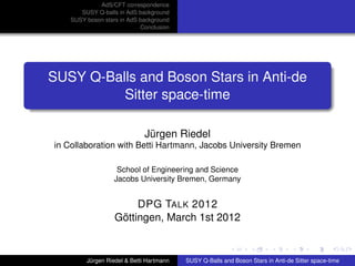 AdS/CFT correspondence
SUSY Q-balls in AdS background
SUSY boson stars in AdS background
Conclusion
SUSY Q-Balls and Boson Stars in Anti-de
Sitter space-time
Jürgen Riedel
in Collaboration with Betti Hartmann, Jacobs University Bremen
School of Engineering and Science
Jacobs University Bremen, Germany
DPG TALK 2012
Göttingen, March 1st 2012
Jürgen Riedel & Betti Hartmann SUSY Q-Balls and Boson Stars in Anti-de Sitter space-time
 