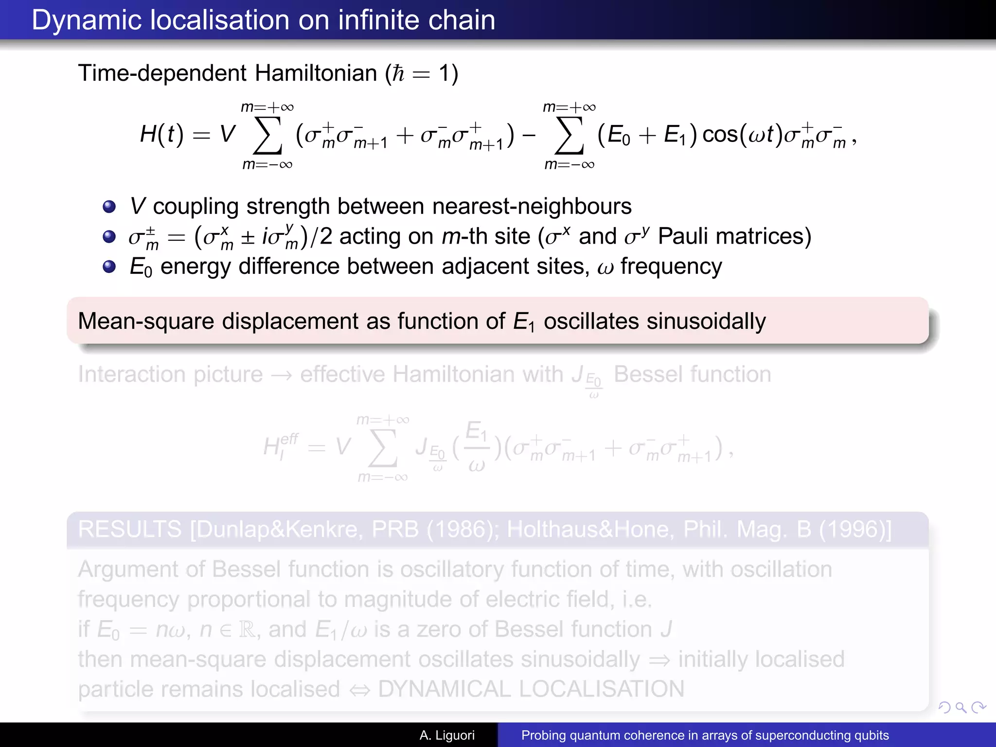 Dynamic localisation on inﬁnite chain
Time-dependent Hamiltonian ( = 1)
H(t) = V
m=+∞
m=−∞
(σ+
mσ−
m+1 + σ−
mσ+
m+1
) −
m=+∞
m=−∞
(E0 + E1) cos(ωt)σ+
mσ−
m ,
V coupling strength between nearest-neighbours
σ±
m = (σx
m ± iσy
m)/2 acting on m-th site (σx
and σy
Pauli matrices)
E0 energy difference between adjacent sites, ω frequency
Mean-square displacement as function of E1 oscillates sinusoidally
Interaction picture → effective Hamiltonian with JE0
ω
Bessel function
Heff
I = V
m=+∞
m=−∞
JE0
ω
(
E1
ω
)(σ+
mσ−
m+1 + σ−
mσ+
m+1) ,
RESULTS [Dunlap&Kenkre, PRB (1986); Holthaus&Hone, Phil. Mag. B (1996)]
Argument of Bessel function is oscillatory function of time, with oscillation
frequency proportional to magnitude of electric ﬁeld, i.e.
if E0 = nω, n ∈ R, and E1/ω is a zero of Bessel function J
then mean-square displacement oscillates sinusoidally ⇒ initially localised
particle remains localised ⇔ DYNAMICAL LOCALISATION
A. Liguori Probing quantum coherence in arrays of superconducting qubits
 