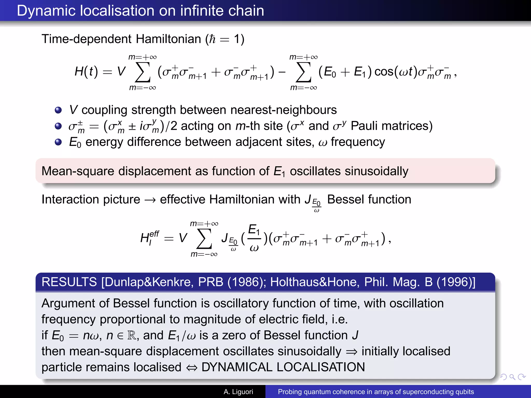 Dynamic localisation on inﬁnite chain
Time-dependent Hamiltonian ( = 1)
H(t) = V
m=+∞
m=−∞
(σ+
mσ−
m+1 + σ−
mσ+
m+1
) −
m=+∞
m=−∞
(E0 + E1) cos(ωt)σ+
mσ−
m ,
V coupling strength between nearest-neighbours
σ±
m = (σx
m ± iσy
m)/2 acting on m-th site (σx
and σy
Pauli matrices)
E0 energy difference between adjacent sites, ω frequency
Mean-square displacement as function of E1 oscillates sinusoidally
Interaction picture → effective Hamiltonian with JE0
ω
Bessel function
Heff
I = V
m=+∞
m=−∞
JE0
ω
(
E1
ω
)(σ+
mσ−
m+1 + σ−
mσ+
m+1) ,
RESULTS [Dunlap&Kenkre, PRB (1986); Holthaus&Hone, Phil. Mag. B (1996)]
Argument of Bessel function is oscillatory function of time, with oscillation
frequency proportional to magnitude of electric ﬁeld, i.e.
if E0 = nω, n ∈ R, and E1/ω is a zero of Bessel function J
then mean-square displacement oscillates sinusoidally ⇒ initially localised
particle remains localised ⇔ DYNAMICAL LOCALISATION
A. Liguori Probing quantum coherence in arrays of superconducting qubits
 
