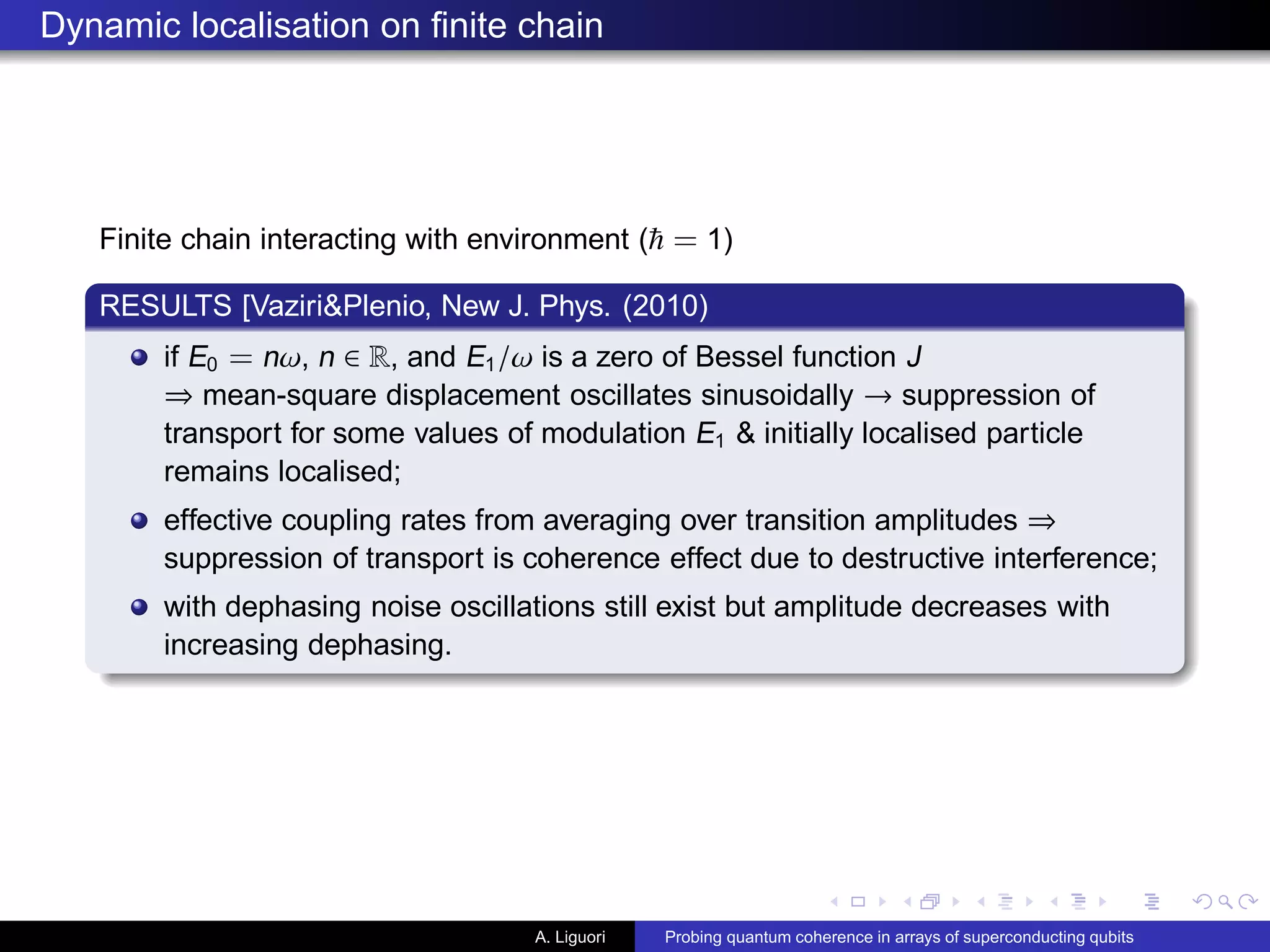 Dynamic localisation on ﬁnite chain
Finite chain interacting with environment ( = 1)
RESULTS [Vaziri&Plenio, New J. Phys. (2010)
if E0 = nω, n ∈ R, and E1/ω is a zero of Bessel function J
⇒ mean-square displacement oscillates sinusoidally → suppression of
transport for some values of modulation E1 & initially localised particle
remains localised;
effective coupling rates from averaging over transition amplitudes ⇒
suppression of transport is coherence effect due to destructive interference;
with dephasing noise oscillations still exist but amplitude decreases with
increasing dephasing.
A. Liguori Probing quantum coherence in arrays of superconducting qubits
 