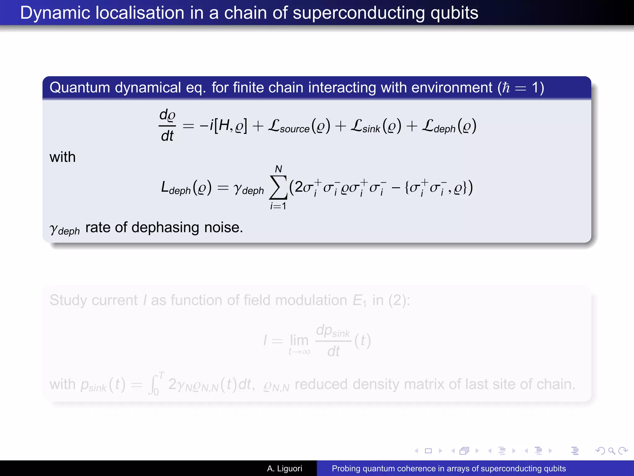 Dynamic localisation in a chain of superconducting qubits
Quantum dynamical eq. for ﬁnite chain interacting with environment ( = 1)
d̺
dt
= −i[H, ̺] + Lsource(̺) + Lsink (̺) + Ldeph (̺)
with
Ldeph (̺) = γdeph
N
i=1
(2σ+
i
σ−
i ̺σ+
i
σ−
i − {σ+
i
σ−
i , ̺})
γdeph rate of dephasing noise.
Study current I as function of ﬁeld modulation E1 in (2):
I = lim
t→∞
dpsink
dt
(t)
with psink (t) =
T
0
2γN̺N,N (t)dt, ̺N,N reduced density matrix of last site of chain.
A. Liguori Probing quantum coherence in arrays of superconducting qubits
 