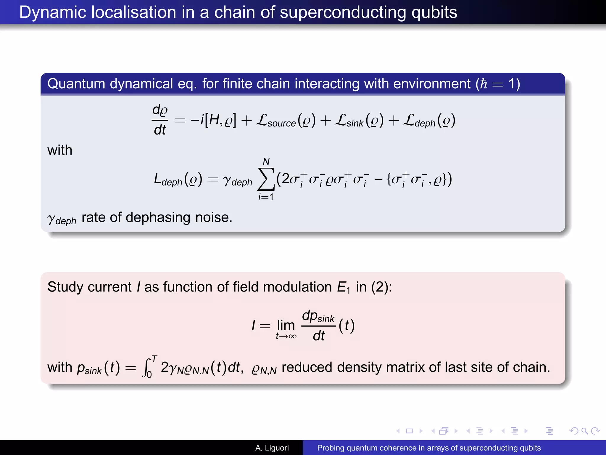 Dynamic localisation in a chain of superconducting qubits
Quantum dynamical eq. for ﬁnite chain interacting with environment ( = 1)
d̺
dt
= −i[H, ̺] + Lsource(̺) + Lsink (̺) + Ldeph (̺)
with
Ldeph (̺) = γdeph
N
i=1
(2σ+
i
σ−
i ̺σ+
i
σ−
i − {σ+
i
σ−
i , ̺})
γdeph rate of dephasing noise.
Study current I as function of ﬁeld modulation E1 in (2):
I = lim
t→∞
dpsink
dt
(t)
with psink (t) =
T
0
2γN̺N,N (t)dt, ̺N,N reduced density matrix of last site of chain.
A. Liguori Probing quantum coherence in arrays of superconducting qubits
 