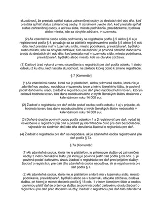 skutočnosť, že prestala spĺňať status zahraničnej osoby do desiatich dní odo dňa, keď
prestala spĺňať status zahraničnej osoby. V oznámení uvedie deň, keď prestala spĺňať
status zahraničnej osoby, a adresu sídla, miesta podnikania, prevádzkarne, bydliska
alebo miesta, kde sa obvykle zdržiava, v tuzemsku.
(2) Ak zdaniteľná osoba spĺňa podmienky na registráciu podľa § 5 alebo § 6 a je
registrovaná podľa § 4, považuje sa za platiteľa registrovaného podľa § 5 alebo § 6 odo
dňa, keď prestala mať v tuzemsku sídlo, miesto podnikania, prevádzkareň, bydlisko
alebo miesto, kde sa obvykle zdržiava; túto skutočnosť je povinná oznámiť daňovému
úradu do desiatich dní odo dňa, keď prestala mať v tuzemsku sídlo, miesto podnikania,
prevádzkareň, bydlisko alebo miesto, kde sa obvykle zdržiava.
(3) Daňový úrad vykoná zmenu osvedčenia o registrácii pre daň podľa odseku 1 alebo
odseku 2 ku dňu, keď nastala skutočnosť, na základe ktorej došlo k zmene registrácie.
§ 7 [Komentár]
(1) Ak zdaniteľná osoba, ktorá nie je platiteľom, alebo právnická osoba, ktorá nie je
zdaniteľnou osobou, nadobúda v tuzemsku tovar z iného členského štátu, je povinná
podať daňovému úradu žiadosť o registráciu pre daň pred nadobudnutím tovaru, ktorým
celková hodnota tovaru bez dane nadobudnutého z iných členských štátov dosiahne v
kalendárnom roku 14 000 eur.
(2) Žiadosť o registráciu pre daň môže podať osoba podľa odseku 1 aj v prípade, ak
hodnota tovaru bez dane nadobudnutého z iných členských štátov nedosiahla v
kalendárnom roku 14 000 eur.
(3) Daňový úrad je povinný osobu podľa odsekov 1 a 2 registrovať pre daň, vydať jej
osvedčenie o registrácii pre daň a prideliť jej identifikačné číslo pre daň bezodkladne,
najneskôr do siedmich dní odo dňa doručenia žiadosti o registráciu pre daň.
(4) Žiadosť o registráciu pre daň sa nepodáva, ak je zdaniteľná osoba registrovaná pre
daň podľa § 7a.
§ 7a [Komentár]
(1) Ak zdaniteľná osoba, ktorá nie je platiteľom, je príjemcom služby od zahraničnej
osoby z iného členského štátu, pri ktorej je povinná platiť daň podľa § 69 ods. 3, je
povinná podať daňovému úradu žiadosť o registráciu pre daň pred prijatím služby;
žiadosť o registráciu pre daň táto zdaniteľná osoba nepodáva, ak je registrovaná pre
daň podľa § 7.
(2) Ak zdaniteľná osoba, ktorá nie je platiteľom a ktorá má v tuzemsku sídlo, miesto
podnikania, prevádzkareň, bydlisko alebo sa v tuzemsku obvykle zdržiava, dodáva
službu, pri ktorej je miesto dodania podľa § 15 ods. 1 v inom členskom štáte a osobou
povinnou platiť daň je príjemca služby, je povinná podať daňovému úradu žiadosť o
registráciu pre daň pred dodaním služby; žiadosť o registráciu pre daň táto zdaniteľná

 