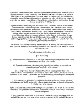 c) doviezol v kalendárnom roku predchádzajúcom kalendárnemu roku, v ktorom vzniká
daňová povinnosť pri dovoze tovaru, tovar, ktorého celková colná hodnota je najmenej
150 000 eur, a ak platiteľ neuskutočnil dovoz tovaru v predchádzajúcom kalendárnom
roku alebo nepodnikal v predchádzajúcom kalendárnom roku, colná hodnota tovaru pri
prvom dovoze tovaru v kalendárnom roku, v ktorom vzniká daňová povinnosť pri dovoze
tovaru, je najmenej 30 000 eur a
d) nemal daňové nedoplatky voči daňovému úradu a colnému úradu k 30. novembru
kalendárneho roka predchádzajúceho kalendárnemu roku, v ktorom vzniká daňová
povinnosť pri dovoze tovaru, a ak platiteľ začal podnikať v kalendárnom roku, v ktorom
vzniká daňová povinnosť pri dovoze tovaru, nemal daňové nedoplatky voči daňovému
úradu a colnému úradu k poslednému dňu druhého kalendárneho mesiaca, ktorý
predchádza kalendárnemu mesiacu, v ktorom vzniká daňová povinnosť pri dovoze
tovaru, a colná hodnota dovážaného tovaru je najmenej 30 000 eur; splnenie tejto
podmienky je platiteľ povinný preukázať pri prvom dovoze tovaru v kalendárnom roku
potvrdením vydaným daňovým úradom.
(3) Platiteľ, ktorý spĺňa podmienky podľa odseku 2, je povinný daň pri dovoze tovaru
sám vypočítať a uviesť do daňového priznania za zdaňovacie obdobie, v ktorom vznikla
daňová povinnosť.
Prechodné a záverečné ustanovenia
§ 85 [Komentár]
(1) Podľa doterajších predpisov sa až do uplynutia posudzujú všetky lehoty, ktoré začali
plynúť pred účinnosťou tohto zákona.
(2) Registrácia platiteľov vykonaná podľa doterajších predpisov sa považuje za
registráciu pre daň podľa § 4 tohto zákona.
(3) Ak pri prevode alebo prechode nehnuteľnosti alebo jej časti, ktorá bola
nadobúdateľovi odovzdaná do užívania do 30. apríla 2004 vrátane, nevznikla daňová
povinnosť do 30. apríla 2004 vrátane, určí sa vznik daňovej povinnosti podľa doterajších
predpisov.
(4) Pri opakovanom a čiastkovom dodaní tovaru alebo služby, pri ktorom nevznikla
daňová povinnosť do 30. apríla 2004 vrátane, sa vznik daňovej povinnosti určuje podľa
§ 19 ods. 3 a 4 tohto zákona.
(5) Pri oprave základu dane zdaniteľného plnenia uskutočneného do 31. decembra 2003
vrátane sa použije sadzba dane platná v čase vzniku daňovej povinnosti pri pôvodnom
zdaniteľnom plnení.
(6) Na odpočítanie dane, ktorá sa vzťahuje na zdaniteľné plnenia uskutočnené do 30.
apríla 2004 vrátane a ktorá sa vzťahuje na tovar dovezený do 30. apríla 2004 vrátane,

 