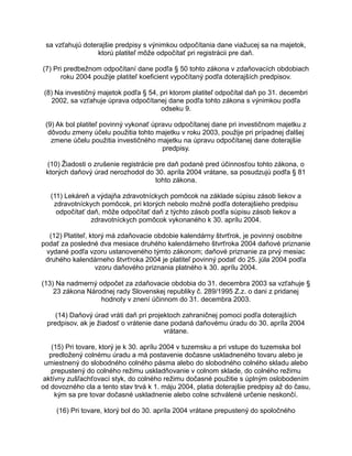 sa vzťahujú doterajšie predpisy s výnimkou odpočítania dane viažucej sa na majetok,
ktorú platiteľ môže odpočítať pri registrácii pre daň.
(7) Pri predbežnom odpočítaní dane podľa § 50 tohto zákona v zdaňovacích obdobiach
roku 2004 použije platiteľ koeficient vypočítaný podľa doterajších predpisov.
(8) Na investičný majetok podľa § 54, pri ktorom platiteľ odpočítal daň po 31. decembri
2002, sa vzťahuje úprava odpočítanej dane podľa tohto zákona s výnimkou podľa
odseku 9.
(9) Ak bol platiteľ povinný vykonať úpravu odpočítanej dane pri investičnom majetku z
dôvodu zmeny účelu použitia tohto majetku v roku 2003, použije pri prípadnej ďalšej
zmene účelu použitia investičného majetku na úpravu odpočítanej dane doterajšie
predpisy.
(10) Žiadosti o zrušenie registrácie pre daň podané pred účinnosťou tohto zákona, o
ktorých daňový úrad nerozhodol do 30. apríla 2004 vrátane, sa posudzujú podľa § 81
tohto zákona.
(11) Lekáreň a výdajňa zdravotníckych pomôcok na základe súpisu zásob liekov a
zdravotníckych pomôcok, pri ktorých nebolo možné podľa doterajšieho predpisu
odpočítať daň, môže odpočítať daň z týchto zásob podľa súpisu zásob liekov a
zdravotníckych pomôcok vykonaného k 30. aprílu 2004.
(12) Platiteľ, ktorý má zdaňovacie obdobie kalendárny štvrťrok, je povinný osobitne
podať za posledné dva mesiace druhého kalendárneho štvrťroka 2004 daňové priznanie
vydané podľa vzoru ustanoveného týmto zákonom; daňové priznanie za prvý mesiac
druhého kalendárneho štvrťroka 2004 je platiteľ povinný podať do 25. júla 2004 podľa
vzoru daňového priznania platného k 30. aprílu 2004.
(13) Na nadmerný odpočet za zdaňovacie obdobia do 31. decembra 2003 sa vzťahuje §
23 zákona Národnej rady Slovenskej republiky č. 289/1995 Z.z. o dani z pridanej
hodnoty v znení účinnom do 31. decembra 2003.
(14) Daňový úrad vráti daň pri projektoch zahraničnej pomoci podľa doterajších
predpisov, ak je žiadosť o vrátenie dane podaná daňovému úradu do 30. apríla 2004
vrátane.
(15) Pri tovare, ktorý je k 30. aprílu 2004 v tuzemsku a pri vstupe do tuzemska bol
predložený colnému úradu a má postavenie dočasne uskladneného tovaru alebo je
umiestnený do slobodného colného pásma alebo do slobodného colného skladu alebo
prepustený do colného režimu uskladňovanie v colnom sklade, do colného režimu
aktívny zušľachťovací styk, do colného režimu dočasné použitie s úplným oslobodením
od dovozného cla a tento stav trvá k 1. máju 2004, platia doterajšie predpisy až do času,
kým sa pre tovar dočasné uskladnenie alebo colne schválené určenie neskončí.
(16) Pri tovare, ktorý bol do 30. apríla 2004 vrátane prepustený do spoločného

 