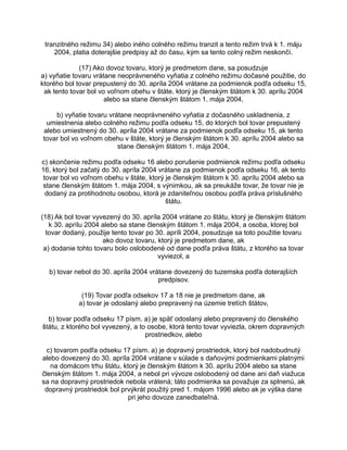 tranzitného režimu 34) alebo iného colného režimu tranzit a tento režim trvá k 1. máju
2004, platia doterajšie predpisy až do času, kým sa tento colný režim neskončí.
(17) Ako dovoz tovaru, ktorý je predmetom dane, sa posudzuje
a) vyňatie tovaru vrátane neoprávneného vyňatia z colného režimu dočasné použitie, do
ktorého bol tovar prepustený do 30. apríla 2004 vrátane za podmienok podľa odseku 15,
ak tento tovar bol vo voľnom obehu v štáte, ktorý je členským štátom k 30. aprílu 2004
alebo sa stane členským štátom 1. mája 2004,
b) vyňatie tovaru vrátane neoprávneného vyňatia z dočasného uskladnenia, z
umiestnenia alebo colného režimu podľa odseku 15, do ktorých bol tovar prepustený
alebo umiestnený do 30. apríla 2004 vrátane za podmienok podľa odseku 15, ak tento
tovar bol vo voľnom obehu v štáte, ktorý je členským štátom k 30. aprílu 2004 alebo sa
stane členským štátom 1. mája 2004,
c) skončenie režimu podľa odseku 16 alebo porušenie podmienok režimu podľa odseku
16, ktorý bol začatý do 30. apríla 2004 vrátane za podmienok podľa odseku 16, ak tento
tovar bol vo voľnom obehu v štáte, ktorý je členským štátom k 30. aprílu 2004 alebo sa
stane členským štátom 1. mája 2004, s výnimkou, ak sa preukáže tovar, že tovar nie je
dodaný za protihodnotu osobou, ktorá je zdaniteľnou osobou podľa práva príslušného
štátu.
(18) Ak bol tovar vyvezený do 30. apríla 2004 vrátane zo štátu, ktorý je členským štátom
k 30. aprílu 2004 alebo sa stane členským štátom 1. mája 2004, a osoba, ktorej bol
tovar dodaný, použije tento tovar po 30. apríli 2004, posudzuje sa toto použitie tovaru
ako dovoz tovaru, ktorý je predmetom dane, ak
a) dodanie tohto tovaru bolo oslobodené od dane podľa práva štátu, z ktorého sa tovar
vyviezol, a
b) tovar nebol do 30. apríla 2004 vrátane dovezený do tuzemska podľa doterajších
predpisov.
(19) Tovar podľa odsekov 17 a 18 nie je predmetom dane, ak
a) tovar je odoslaný alebo prepravený na územie tretích štátov,
b) tovar podľa odseku 17 písm. a) je späť odoslaný alebo prepravený do členského
štátu, z ktorého bol vyvezený, a to osobe, ktorá tento tovar vyviezla, okrem dopravných
prostriedkov, alebo
c) tovarom podľa odseku 17 písm. a) je dopravný prostriedok, ktorý bol nadobudnutý
alebo dovezený do 30. apríla 2004 vrátane v súlade s daňovými podmienkami platnými
na domácom trhu štátu, ktorý je členským štátom k 30. aprílu 2004 alebo sa stane
členským štátom 1. mája 2004, a nebol pri vývoze oslobodený od dane ani daň viažuca
sa na dopravný prostriedok nebola vrátená; táto podmienka sa považuje za splnenú, ak
dopravný prostriedok bol prvýkrát použitý pred 1. májom 1996 alebo ak je výška dane
pri jeho dovoze zanedbateľná.

 