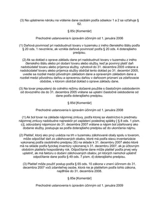 (3) Na uplatnenie nároku na vrátenie dane osobám podľa odsekov 1 a 2 sa vzťahuje §
62.
§ 85c [Komentár]
Prechodné ustanovenia k úpravám účinným od 1. januára 2006
(1) Daňová povinnosť pri nadobudnutí tovaru v tuzemsku z iného členského štátu podľa
§ 20 ods. 1 nevznikne, ak vznikla daňová povinnosť podľa § 20 ods. 4 doterajšieho
predpisu.
(2) Ak sa doklad o oprave základu dane pri nadobudnutí tovaru v tuzemsku z iného
členského štátu alebo pri dodaní tovaru alebo služby, keď je povinný platiť daň
nadobúdateľ tovaru alebo príjemca služby, vyhotovil do 31. decembra 2005 vrátane a
nadobúdateľ tovaru alebo príjemca služby obdržal tento doklad po 31. decembri 2005,
uvedie sa rozdiel medzi pôvodným základom dane a opraveným základom dane a
rozdiel medzi pôvodnou daňou a opravenou daňou v daňovom priznaní za zdaňovacie
obdobie, v ktorom obdržal doklad o oprave základu dane.
(3) Na tovar prepustený do colného režimu dočasné použitie s čiastočným oslobodením
od dovozného cla do 31. decembra 2005 vrátane sa uplatní čiastočné oslobodenie od
dane podľa doterajšieho predpisu.
§ 85d [Komentár]
Prechodné ustanovenia k úpravám účinným od 1. januára 2008
(1) Ak bol tovar na základe nájomnej zmluvy, podľa ktorej sa vlastníctvo k predmetu
nájomnej zmluvy nadobudne najneskôr pri zaplatení poslednej splátky [ § 8 ods. 1 písm.
c)], odovzdaný nájomcovi do 31. decembra 2007 vrátane a nájom bol zdaňovaný ako
dodanie služby, postupuje sa podľa doterajšieho predpisu až do ukončenia nájmu.
(2) Platiteľ, ktorý ako prvý uvádza na trh v tuzemsku zálohované obaly spolu s tovarom,
môže odpočítať daň zo zálohovaných obalov, ktoré má podľa stavu inventarizácie
vykonanej podľa osobitného predpisu 35) na sklade k 31. decembru 2007 alebo ktoré
má na sklade podľa fyzickej inventúry vykonanej k 31. decembru 2007, ak je účtovným
obdobím platiteľa hospodársky rok. Odpočítanie dane môže platiteľ podľa prvej vety
uplatniť, ak má faktúru o dodaní zálohovaných obalov, pri ktorých nemohol uplatniť
odpočítanie dane podľa § 49 ods. 7 písm. d) doterajšieho predpisu.
(3) Platiteľ môže použiť postup podľa § 65 ods. 10 zákona v znení účinnom do 31.
decembra 2007 voči zdaniteľnej osobe, ktorá nie je platiteľom podľa tohto zákona,
najdlhšie do 31. decembra 2008.
§ 85e [Komentár]
Prechodné ustanovenia k úpravám účinným od 1. januára 2009

 