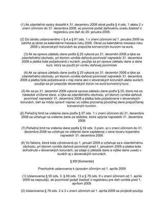 (1) Ak zdaniteľné osoby dosiahli k 31. decembru 2008 obrat podľa § 4 ods. 1 alebo 2 v
znení účinnom do 31. decembra 2008, sú povinné podať daňovému úradu žiadosť o
registráciu pre daň do 20. januára 2009.
(2) Do obratu ustanoveného v § 4 a § 81 ods. 1 v znení účinnom od 1. januára 2009 sa
zahŕňa aj obrat za kalendárne mesiace roku 2008. Obrat za kalendárne mesiace roku
2008 v slovenských korunách sa prepočíta konverzným kurzom na eurá.
(3) Ak sa oprava základu dane podľa § 25 vykoná po 31. decembri 2008 a týka sa
zdaniteľného obchodu, pri ktorom vznikla daňová povinnosť najneskôr 31. decembra
2008 a platba bola požadovaná v eurách, použije sa pri oprave základu dane a dane
kurz, ktorý sa použil pri vzniku daňovej povinnosti.
(4) Ak sa oprava základu dane podľa § 25 vykoná po 31. decembri 2008 a týka sa
zdaniteľného obchodu, pri ktorom vznikla daňová povinnosť najneskôr 31. decembra
2008 a platba bola požadovaná v inej mene ako v slovenských korunách alebo eurách,
použije sa pri prepočte slovenských korún na eurá konverzný kurz.
(5) Ak sa po 31. decembri 2008 vykoná oprava základu dane podľa § 25, ktorá má za
následok zníženie dane, a týka sa zdaniteľného obchodu, pri ktorom vznikla daňová
povinnosť najneskôr 31. decembra 2008 a platba bola požadovaná v slovenských
korunách, daň sa môže opraviť najviac vo výške priznanej pôvodnej dane prepočítanej
konverzným kurzom.
(6) Peňažný limit na vrátenie dane podľa § 57 ods. 1 v znení účinnom do 31. decembra
2008 sa vzťahuje na vrátenie dane za obdobie, ktoré uplynie najneskôr 31. decembra
2008.
(7) Peňažný limit na vrátenie dane podľa § 59 ods. 3 písm. a) v znení účinnom do 31.
decembra 2008 sa vzťahuje na vrátenie dane zaplatenej v cene tovaru kúpeného
najneskôr 31. decembra 2008.
(8) Vo faktúre, ktorá bola vyhotovená po 1. januári 2009 a vzťahuje sa k zdaniteľnému
obchodu, pri ktorom vznikla daňová povinnosť pred 1. januárom 2009 a platba bola
dohodnutá v slovenských korunách, sa údaje o základe dane a výške dane uvedú v
eurách aj v slovenských korunách.
§ 85f [Komentár]
Prechodné ustanovenia k úpravám účinným od 1. apríla 2009
(1) Ustanovenia § 55 ods. 3, § 69 ods. 13 a § 78 ods. 9 v znení účinnom od 1. apríla
2009 sa nepoužijú, ak povinnosť podať žiadosť o registráciu pre daň vznikla pred 1.
aprílom 2009.
(2) Ustanovenia § 79 ods. 2 a 3 v znení účinnom od 1. apríla 2009 sa prvýkrát použijú

 