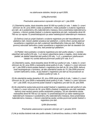 na zdaňovacie obdobie, ktorým je apríl 2009.
§ 85g [Komentár]
Prechodné ustanovenia k úpravám účinným od 1. júla 2009
(1) Zdaniteľná osoba, ktorá dosiahla obrat 35 000 eur podľa § 4 ods. 1 alebo 2 v znení
účinnom do 30. júna 2009 a stala sa platiteľom, môže požiadať o zrušenie registrácie
pre daň, ak k poslednému dňu kalendárneho mesiaca, ktorý predchádza kalendárnemu
mesiacu, v ktorom podala žiadosť o zrušenie registrácie pre daň, nedosiahla obrat 49
790 eur za najviac 12 predchádzajúcich po sebe nasledujúcich kalendárnych mesiacov.
(2) Daňový úrad po prijatí žiadosti o zrušenie registrácie pre daň bezodkladne určí
platiteľovi deň, ktorým platiteľ prestáva byť platiteľom, a týmto dňom zaniká platnosť
osvedčenia o registrácii pre daň a platnosť identifikačného čísla pre daň. Platiteľ je
povinný odovzdať daňovému úradu osvedčenie o registrácii pre daň do desiatich dní
odo dňa, keď prestal byť platiteľom.
(3) Platiteľ, ktorý požiada o zrušenie registrácie pre daň podľa odseku 1, nemôže
odpočítať daň podľa § 55 ods. 1 a 2 okrem odpočítania dane z majetku, ktorý dodal ako
platiteľ; ak platiteľ odpočítal daň podľa § 55 ods. 1 a 2, v poslednom zdaňovacom
období mu vzniká daňová povinnosť podľa § 81 ods. 6 a 7.
(4) Zdaniteľnú osobu, ktorá dosiahla obrat 35 000 eur podľa § 4 ods. 1 alebo 2 v znení
účinnom do 30. júna 2009 a nedosiahla obrat podľa § 4 ods. 1 alebo 2 v znení účinnom
od 1. júla 2009 a ktorá podala žiadosť o registráciu pre daň do 30. júna 2009, daňový
úrad nezaregistruje s výnimkou, ak táto zdaniteľná osoba do 15. júla 2009 písomne
oznámi daňovému úradu, že jej žiadosť o registráciu pre daň sa má považovať za
podanú podľa § 4 ods. 4.
(5) Ak zdaniteľná osoba dosiahla k 30. júnu 2009 obrat podľa § 4 ods. 1 alebo 2 v znení
účinnom do 30. júna 2009 a nedosiahla obrat podľa § 4 ods. 1 alebo 2 v znení účinnom
od 1. júla 2009, nie je povinná podať žiadosť o registráciu pre daň do 20. júla 2009.
(6) Ak zdaniteľná osoba bola povinná podať žiadosť o registráciu pre daň podľa § 4 ods.
1 alebo 2 v znení účinnom do 30. júna 2009 a žiadosť o registráciu pre daň nepodala,
daňový úrad neuloží pokutu podľa osobitného predpisu, 33) ak zdaniteľná osoba
nedosiahla obrat 49 790 eur za najviac 12 predchádzajúcich po sebe nasledujúcich
kalendárnych mesiacov k poslednému dňu kalendárneho mesiaca, ktorý predchádza
kalendárnemu mesiacu, v ktorom zdaniteľnej osobe vznikla povinnosť podať žiadosť o
registráciu pre daň.
§ 85h [Komentár]
Prechodné ustanovenia k úpravám účinným od 1. januára 2010
(1) Ak je služba dodaná inak ako podľa odseku 2 zahraničnou osobou z iného členského

 