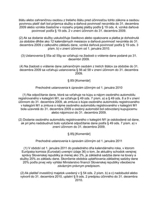 štátu alebo zahraničnou osobou z tretieho štátu pred účinnosťou tohto zákona a osobou
povinnou platiť daň bol príjemca služby a daňová povinnosť nevznikla do 31. decembra
2009 alebo vznikla čiastočne v rozsahu prijatej platby podľa § 19 ods. 4, vzniká daňová
povinnosť podľa § 19 ods. 2 v znení účinnom do 31. decembra 2009.
(2) Ak sa dodanie služby uskutočňuje čiastkovo alebo opakovane a platba je dohodnutá
za obdobie dlhšie ako 12 kalendárnych mesiacov a daňová povinnosť nevznikla do 31.
decembra 2009 z celkového základu dane, vzniká daňová povinnosť podľa § 19 ods. 3
písm. b) v znení účinnom od 1. januára 2010.
(3) Ustanovenia § 55a až 55g sa vzťahujú na žiadosti o vrátenie dane podané po 31.
decembri 2009.
(4) Na žiadosti o vrátenie dane zahraničným osobám z tretích štátov za obdobie do 31.
decembra 2009 sa vzťahujú ustanovenia § 56 až 58 v znení účinnom do 31. decembra
2009.
§ 85i [Komentár]
Prechodné ustanovenia k úpravám účinným od 1. januára 2010
(1) Na odpočítanie dane, ktorá sa vzťahuje na kúpu a nájom osobného automobilu
registrovaného v kategórii M1, sa vzťahuje § 49 ods. 7 písm. a) a § 49 ods. 8 a 9 v znení
účinnom do 31. decembra 2009, ak zmluva o kúpe osobného automobilu registrovaného
v kategórii M1 a zmluva o nájme osobného automobilu registrovaného v kategórii M1
bola uzavretá do 31. decembra 2009 a osobný automobil bol odovzdaný kupujúcemu
alebo nájomcovi do 31. decembra 2009.
(2) Dodanie osobného automobilu registrovaného v kategórii M1 je oslobodené od dane,
ak pri jeho nadobudnutí bolo vylúčené odpočítanie dane podľa § 49 ods. 7 písm. a) v
znení účinnom do 31. decembra 2009.
§ 85j [Komentár]
Prechodné ustanovenia k úpravám účinným od 1. januára 2011
(1) V období od 1. januára 2011 do posledného dňa kalendárneho roka, v ktorom
Európska komisia (Eurostat) uverejní údaje 36) o tom, že aktuálny schodok verejnej
správy Slovenskej republiky je menej ako 3%, je základná sadzba dane na tovary a
služby 20% zo základu dane. Skončenie obdobia uplatňovania základnej sadzby dane
20% podľa prvej vety vyhlási Ministerstvo financií Slovenskej republiky všeobecne
záväzným právnym predpisom.
(2) Ak platiteľ investičný majetok uvedený v § 54 ods. 2 písm. b) a c) nadobudol alebo
vytvoril do 31. decembra 2010, uplatní § 9 ods. 2 predpisu účinného do 31. decembra
2010.

 