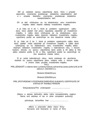 DD je výsledok úpravy odpočítanej dane, ktorý v prípade
záporného znamienka predstavuje dodatočne odpočítateľnú daň
a v
prípade
kladného
znamienka
predstavuje dodatočne
neodpočítateľnú daň,
DV

je daň vzťahujúca sa na obstarávaciu cenu investičného
majetku alebo vlastné náklady investičného majetku,

A je číslo od 0 do 1, ktoré je podielom vyjadrujúcim výšku
dane, ktorú platiteľ mal právo naposledy odpočítať pri investičnom
majetku, k výške dane vzťahujúcej sa na obstarávaciu cenu
investičného majetku alebo vlastným nákladom investičného majetku;
vypočítaný podiel sa zaokrúhľuje na dve desatinné miesta nahor,
B je číslo od 0 do 1, ktoré je podielom vyjadrujúcim výšku dane,
ktorú platiteľ môže odpočítať pri investičnom majetku, k výške dane
vzťahujúcej sa na obstarávaciu cenu investičného majetku alebo
vlastným nákladom investičného majetku v kalendárnom roku, v ktorom
nastanú dôvody na úpravu odpočítanej dane podľa § 54 alebo § 54a
alebo súbežne podľa § 54 a 54a; vypočítaný podiel sa zaokrúhľuje na
dve desatinné miesta nahor,
R je počet kalendárnych rokov, ktoré zostávajú do skončenia
obdobia na úpravu odpočítania dane vrátane roka, v ktorom došlo
k zmene účelu použitia investičného majetku.
Príl.2
PRÍL.2ŽIADOSŤ o vrátenie dane z pridanej hodnoty zahraničnej osobe podľa § 56 až 58
zákona č. 222/2004 Z.z.
Obrázok 222ab204.pcx
Obrázok 222b2004.pcx
PRÍL.3POTVRDENIE O POSTAVENÍ DAŇOVÉHO SUBJEKTU CERTIFICATE OF
STATUS OF TAXABLE PERSON
Dolupodpísaný/The undersigned ....................................
.................................................................
(Názov a adresa daňového alebo iného kompetentného orgánu/
Name and address of tax or other competent authority)
potvrdzuje, že/certifies that ....................................
.................................................................
(Meno a priezvisko alebo názov firmy/
Surname and forename or name of firm)

 