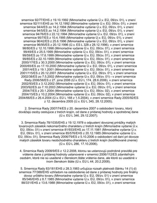 smernice 92/77/EHS z 19.10.1992 (Mimoriadne vydanie Ú.v. EÚ, 09/zv. 01), v znení
smernice 92/111/EHS zo 14.12.1992 (Mimoriadne vydanie Ú.v. EÚ, 09/zv. 01), v znení
smernice 94/4/ES zo 14.2.1994 (Mimoriadne vydanie Ú.v. EÚ, 09/zv. 01), v znení
smernice 94/5/ES zo 14.2.1994 (Mimoriadne vydanie Ú.v. EÚ, 09/zv. 01), v znení
smernice 94/76/ES z 22.12.1994 (Mimoriadne vydanie Ú.v. EÚ, 09/zv. 01), v znení
smernice 95/7/ES z 10.4.1995 (Mimoriadne vydanie Ú.v. EÚ, 09/zv. 01), v znení
smernice 96/42/ES z 25.6.1996 (Mimoriadne vydanie Ú.v. EÚ, 09/zv. 01), v znení
smernice 96/95/ES z 20.12.1996 (Ú.v. ES L 328 z 28.12.1996), v znení smernice
98/80/ES z 12.10.1998 (Mimoriadne vydanie Ú.v. EÚ, 09/zv. 01), v znení smernice
99/49/ES z 25.5.1999 (Mimoriadne vydanie Ú.v. EÚ, 09/zv. 01), v znení smernice
99/59/ES zo 17.6.1999 (Mimoriadne vydanie Ú.v. EÚ, 09/zv. 01), v znení smernice
99/85/ES z 22.10.1999 (Mimoriadne vydanie Ú.v. EÚ, 09/zv. 01), v znení smernice
2000/17/ES z 30.3.2000 (Mimoriadne vydanie Ú.v. EÚ, 09/zv. 01), v znení smernice
2000/65/ES zo 17.10.2000 (Mimoriadne vydanie Ú.v. EÚ, 09/zv. 01), v znení smernice
2001/4/ES z 19.1.2001 (Mimoriadne vydanie Ú.v. EÚ, 09/zv. 01), v znení smernice
2001/115/ES z 20.12.2001 (Mimoriadne vydanie Ú.v. EÚ, 09/zv. 01), v znení smernice
2002/38/ES zo 7.5.2002 (Mimoriadne vydanie Ú.v. EÚ, 09/zv. 01) - v znení smernice
Rady 2006/58/ES z 27. júna 2006 (Ú.v. EÚ L 174, 28.6.2006), v znení smernice
2002/93/ES z 3.12.2002 (Mimoriadne vydanie Ú.v. EÚ, 09/zv. 01), v znení smernice
2003/92/ES zo 7.10.2003 (Mimoriadne vydanie Ú.v. EÚ, 09/zv. 01), v znení smernice
2004/7/ES z 20.1.2004 (Mimoriadne vydanie Ú.v. EÚ, 09/zv. 02), v znení smernice
2004/15/ES z 10.2.2004 (Mimoriadne vydanie Ú.v. EÚ, 09/zv. 02), v znení smernice
2004/66/ES z 26.4.2004 (Ú.v. EÚ L 168 z 1.5.2004), v znení smernice Rady 2005/92/ES
z 12. decembra 2005 (Ú.v. EÚ L 345, 28.12.2005).
2. Smernica Rady 2007/74/ES z 20. decembra 2007 o oslobodení tovaru, ktorý
dovážajú osoby cestujúce z tretích krajín, od dane z pridanej hodnoty a spotrebnej dane
(Ú.v. EÚ L 346, 29.12.2007).
3. Smernica Rady 78/1035/EHS z 19.12.1978 o odpustení dovoznej prirážky malých
tovarových zásielok nekomerčného charakteru z tretích krajín (Mimoriadne vydanie Ú.v.
EÚ, 09/zv. 01) v znení smernice 81/933/EHS zo 17.11.1981 (Mimoriadne vydanie Ú.v.
EÚ, 09/zv. 01), v znení smernice 85/576/EHS z 20.12.1985 (Mimoriadne vydanie Ú.v.
EÚ, 09/zv. 01). Smernica Rady 2006/79/ES z 5.10.2006 o oslobodení od daní pri dovoze
malých zásielok tovaru neobchodného charakteru z tretích krajín (kodifikované znenie)
(Ú.v. EÚ L 286, 17.10.2006).
4. Smernica Rady 2008/9/ES z 12.2.2008, ktorou sa ustanovujú podrobné pravidlá pre
vrátenie dane z pridanej hodnoty ustanovené v smernici 2006/112/ES zdaniteľným
osobám, ktoré nie sú usadené v členskom štáte vrátenia dane, ale ktoré sú usadené v
inom členskom štáte (Ú.v. EÚ L 44, 20.2.2008).
5. Smernica Rady 83/181/EHS z 28.3.1983 určujúca rozsah platnosti článku 14 (1) d)
smernice 77/388/EHS vzhľadom na oslobodenie od dane z pridanej hodnoty pre finálny
dovoz určitého tovaru (Mimoriadne vydanie Ú.v. EÚ, 09/zv. 01) v znení smernice
85/346/EHS z 8.7.1985 (Mimoriadne vydanie Ú.v. EÚ, 09/zv. 01), v znení smernice
88/331/EHS z 13.6.1988 (Mimoriadne vydanie Ú.v. EÚ, 09/zv. 01), v znení smernice

 