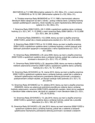 89/219/EHS zo 7.3.1989 (Mimoriadne vydanie Ú.v. EÚ, 09/zv. 01), v znení smernice
91/680/EHS zo 16.12.1991 (Mimoriadne vydanie Ú.v. EÚ, 09/zv. 01).
6. Trinásta smernica Rady 86/560/EHS zo 17.11.1986 o harmonizácii zákonov
členských štátov týkajúcich sa daní z obratu - postup vrátenia dane z pridanej hodnoty
osobám podliehajúcim zdaneniu, ktoré nesídlia na území Spoločenstva (Mimoriadne
vydanie Ú.v. EÚ, 09/zv. 01).
7. Smernica Rady 2006/112/ES z 28.11.2006 o spoločnom systéme dane z pridanej
hodnoty (Ú.v. EÚ L 347, 11.12.2006) v znení smernice Rady 2006/138/ES z 19.12.2006
(Ú.v. EÚ L 384, 29.12.2006).
8. Smernica Rady 2008/8/ES z 12.2.2008, ktorou sa mení a dopĺňa smernica
2006/112/ES, pokiaľ ide o miesto poskytovania služieb (Ú.v. EÚ L 44, 20.2.2008).
9. Smernica Rady 2008/117/ES zo 16.12.2008, ktorou sa mení a dopĺňa smernica
2006/112/ES o spoločnom systéme dane z pridanej hodnoty s cieľom bojovať proti
daňovým podvodom spojeným s transakciami v rámci Spoločenstva (Ú.v. EÚ L 14,
20.1.2009).
10. Smernica Rady 2009/69/ES z 25. júna 2009, ktorou sa mení a dopĺňa smernica
2006/112/ES o spoločnom systéme dane z pridanej hodnoty, pokiaľ ide o daňové úniky
súvisiace s dovozom (Ú.v. EÚ L 175, 4.7.2009).
11. Smernica Rady 2009/162/EU z 22. decembra 2009, ktorou sa menia a dopĺňajú
niektoré ustanovenia smernice 2006/112/ES o spoločnom systéme dane z pridanej
hodnoty (Ú.v. EÚ L 10, 15.1.2010).
12. Smernica Rady 2010/23/EÚ zo 16. marca 2010, ktorou sa mení a dopĺňa smernica
2006/112/ES o spoločnom systéme dane z pridanej hodnoty, pokiaľ ide o voliteľné a
dočasné uplatňovanie mechanizmu prenesenia daňovej povinnosti v súvislosti s
poskytovaniami určitých služieb, pri ktorých existuje riziko podvodu (Ú.v. EÚ L 72,
20.3.2010).
13. Smernica Rady 2010/66/EÚ zo 14. októbra 2010, ktorou sa mení a dopĺňa smernica
2008/9/ES, ktorou sa ustanovujú podrobné pravidlá pre vrátenie dane z pridanej
hodnoty ustanovené v smernici 2006/112/ES zdaniteľným osobám, ktoré nie sú usadené
v členskom štáte vrátenia dane, ale ktoré sú usadené v inom členskom štáte (Ú.v. EÚ L
275, 20.10.2010).
14. Smernica Rady 2010/45/EÚ z 13. júla 2010, ktorou sa mení a dopĺňa smernica
2006/112/ES o spoločnom systéme dane z pridanej hodnoty, pokiaľ ide o pravidlá
fakturácie (Ú.v. EÚ L 189, 22.7.2010).
15. Smernica Rady 2013/43/EÚ z 22. júla 2013, ktorou sa mení smernica 2006/112/ES o
spoločnom systéme dane z pridanej hodnoty, pokiaľ ide o voliteľné a dočasné
uplatňovanie mechanizmu prenesenia daňovej povinnosti v súvislosti s dodaním

 