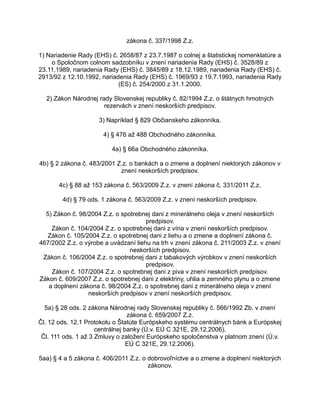 zákona č. 337/1998 Z.z.
1) Nariadenie Rady (EHS) č. 2658/87 z 23.7.1987 o colnej a štatistickej nomenklatúre a
o Spoločnom colnom sadzobníku v znení nariadenia Rady (EHS) č. 3528/89 z
23.11.1989, nariadenia Rady (EHS) č. 3845/89 z 18.12.1989, nariadenia Rady (EHS) č.
2913/92 z 12.10.1992, nariadenia Rady (EHS) č. 1969/93 z 19.7.1993, nariadenia Rady
(ES) č. 254/2000 z 31.1.2000.
2) Zákon Národnej rady Slovenskej republiky č. 82/1994 Z.z. o štátnych hmotných
rezervách v znení neskorších predpisov.
3) Napríklad § 829 Občianskeho zákonníka.
4) § 476 až 488 Obchodného zákonníka.
4a) § 66a Obchodného zákonníka.
4b) § 2 zákona č. 483/2001 Z.z. o bankách a o zmene a doplnení niektorých zákonov v
znení neskorších predpisov.
4c) § 88 až 153 zákona č. 563/2009 Z.z. v znení zákona č. 331/2011 Z.z.
4d) § 79 ods. 1 zákona č. 563/2009 Z.z. v znení neskorších predpisov.
5) Zákon č. 98/2004 Z.z. o spotrebnej dani z minerálneho oleja v znení neskorších
predpisov.
Zákon č. 104/2004 Z.z. o spotrebnej dani z vína v znení neskorších predpisov.
Zákon č. 105/2004 Z.z. o spotrebnej dani z liehu a o zmene a doplnení zákona č.
467/2002 Z.z. o výrobe a uvádzaní liehu na trh v znení zákona č. 211/2003 Z.z. v znení
neskorších predpisov.
Zákon č. 106/2004 Z.z. o spotrebnej dani z tabakových výrobkov v znení neskorších
predpisov.
Zákon č. 107/2004 Z.z. o spotrebnej dani z piva v znení neskorších predpisov.
Zákon č. 609/2007 Z.z. o spotrebnej dani z elektriny, uhlia a zemného plynu a o zmene
a doplnení zákona č. 98/2004 Z.z. o spotrebnej dani z minerálneho oleja v znení
neskorších predpisov v znení neskorších predpisov.
5a) § 28 ods. 2 zákona Národnej rady Slovenskej republiky č. 566/1992 Zb. v znení
zákona č. 659/2007 Z.z.
Čl. 12 ods. 12.1 Protokolu o Štatúte Európskeho systému centrálnych bánk a Európskej
centrálnej banky (Ú.v. EÚ C 321E, 29.12.2006).
Čl. 111 ods. 1 až 3 Zmluvy o založení Európskeho spoločenstva v platnom znení (Ú.v.
EÚ C 321E, 29.12.2006).
5aa) § 4 a 5 zákona č. 406/2011 Z.z. o dobrovoľníctve a o zmene a doplnení niektorých
zákonov.

 