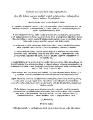 ktorom sa skončí odoslanie alebo preprava tovaru,
c) na účel dodania tovaru na palubách lietadiel, lodí alebo vlakov počas osobnej
dopravy na území Európskej únie,
d) určeného na vývoz tovaru do tretích štátov,
e) určeného na dodanie tovaru do iného členského štátu touto zdaniteľnou osobou, ak
dodanie tohto tovaru v členskom štáte, v ktorom sa skončí odoslanie alebo preprava
tovaru, bude oslobodené od dane,
f) na účel ocenenia tovaru alebo na účel prepracovania, spracovania, opravy alebo
iných podobných činností fyzicky vykonaných na tomto tovare pre túto zdaniteľnú osobu
v členskom štáte, v ktorom sa skončí odoslanie alebo preprava, za predpokladu, že sa
tejto osobe tovar po skončení operácií vráti do tuzemska,
g) na dočasné použitie tohto tovaru v členskom štáte, v ktorom sa skončí odoslanie
alebo preprava tovaru, na účel dodania služieb touto zdaniteľnou osobou,
h) na dočasné použitie na obdobie nepresahujúce 24 mesiacov na území iného
členského štátu, v ktorom by sa dovoz toho istého tovaru z územia tretieho štátu
považoval za prepustený do režimu dočasné použitie s úplným oslobodením od
dovozného cla,
i) na účel dodania plynu prostredníctvom sústavy zemného plynu, ktorá sa nachádza na
území Európskej únie, alebo siete, ktorá je k takejto sústave pripojená, dodania elektriny
a dodania tepla alebo chladu prostredníctvom teplárenských sietí alebo chladiarenských
sietí podľa § 13 ods. 1 písm. e) a f).
(5) Okamihom, keď sa prestane plniť niektorá z podmienok podľa odseku 4 písm. a) až
i), považuje sa takéto premiestnenie tovaru za dodanie tovaru za protihodnotu.
(6) Ak zdaniteľná osoba na základe komisionárskej zmluvy alebo inej obdobnej zmluvy,
podľa ktorej koná vo svojom mene na účet inej osoby (ďalej len "komisionárska
zmluva"), obstará kúpu tovaru alebo predaj tovaru, platí, že táto zdaniteľná osoba tovar
kúpila a predala.
(7) Za dodanie tovaru sa považuje aj odovzdanie hnuteľného hmotného majetku
platiteľom dane na základe nájomnej zmluvy s dojednaným právom kúpy prenajatej
veci, ak sa v členskom štáte nájomcu považuje prevzatie predmetu nájmu za
nadobudnutie tovaru z iného členského štátu, ktoré je predmetom dane.
§ 9 [Komentár]
Dodanie služby
(1) Dodaním služby je každé plnenie, ktoré nie je dodaním tovaru podľa § 8, vrátane

 