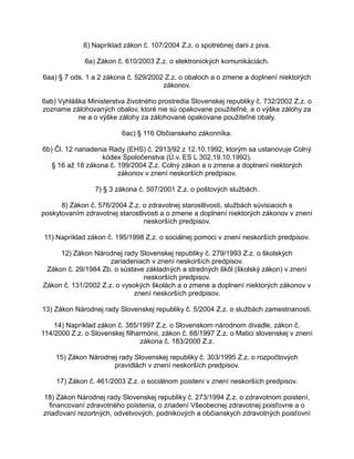 6) Napríklad zákon č. 107/2004 Z.z. o spotrebnej dani z piva.
6a) Zákon č. 610/2003 Z.z. o elektronických komunikáciách.
6aa) § 7 ods. 1 a 2 zákona č. 529/2002 Z.z. o obaloch a o zmene a doplnení niektorých
zákonov.
6ab) Vyhláška Ministerstva životného prostredia Slovenskej republiky č. 732/2002 Z.z. o
zozname zálohovaných obalov, ktoré nie sú opakovane použiteľné, a o výške zálohy za
ne a o výške zálohy za zálohované opakovane použiteľné obaly.
6ac) § 116 Občianskeho zákonníka.
6b) Čl. 12 nariadenia Rady (EHS) č. 2913/92 z 12.10.1992, ktorým sa ustanovuje Colný
kódex Spoločenstva (Ú.v. ES L 302,19.10.1992).
§ 16 až 18 zákona č. 199/2004 Z.z. Colný zákon a o zmene a doplnení niektorých
zákonov v znení neskorších predpisov.
7) § 3 zákona č. 507/2001 Z.z. o poštových službách.
8) Zákon č. 576/2004 Z.z. o zdravotnej starostlivosti, službách súvisiacich s
poskytovaním zdravotnej starostlivosti a o zmene a doplnení niektorých zákonov v znení
neskorších predpisov.
11) Napríklad zákon č. 195/1998 Z.z. o sociálnej pomoci v znení neskorších predpisov.
12) Zákon Národnej rady Slovenskej republiky č. 279/1993 Z.z. o školských
zariadeniach v znení neskorších predpisov.
Zákon č. 29/1984 Zb. o sústave základných a stredných škôl (školský zákon) v znení
neskorších predpisov.
Zákon č. 131/2002 Z.z. o vysokých školách a o zmene a doplnení niektorých zákonov v
znení neskorších predpisov.
13) Zákon Národnej rady Slovenskej republiky č. 5/2004 Z.z. o službách zamestnanosti.
14) Napríklad zákon č. 385/1997 Z.z. o Slovenskom národnom divadle, zákon č.
114/2000 Z.z. o Slovenskej filharmónii, zákon č. 68/1997 Z.z. o Matici slovenskej v znení
zákona č. 183/2000 Z.z.
15) Zákon Národnej rady Slovenskej republiky č. 303/1995 Z.z. o rozpočtových
pravidlách v znení neskorších predpisov.
17) Zákon č. 461/2003 Z.z. o sociálnom poistení v znení neskorších predpisov.
18) Zákon Národnej rady Slovenskej republiky č. 273/1994 Z.z. o zdravotnom poistení,
financovaní zdravotného poistenia, o zriadení Všeobecnej zdravotnej poisťovne a o
zriaďovaní rezortných, odvetvových, podnikových a občianskych zdravotných poisťovní

 