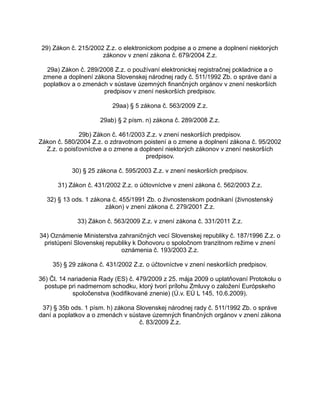 29) Zákon č. 215/2002 Z.z. o elektronickom podpise a o zmene a doplnení niektorých
zákonov v znení zákona č. 679/2004 Z.z.
29a) Zákon č. 289/2008 Z.z. o používaní elektronickej registračnej pokladnice a o
zmene a doplnení zákona Slovenskej národnej rady č. 511/1992 Zb. o správe daní a
poplatkov a o zmenách v sústave územných finančných orgánov v znení neskorších
predpisov v znení neskorších predpisov.
29aa) § 5 zákona č. 563/2009 Z.z.
29ab) § 2 písm. n) zákona č. 289/2008 Z.z.
29b) Zákon č. 461/2003 Z.z. v znení neskorších predpisov.
Zákon č. 580/2004 Z.z. o zdravotnom poistení a o zmene a doplnení zákona č. 95/2002
Z.z. o poisťovníctve a o zmene a doplnení niektorých zákonov v znení neskorších
predpisov.
30) § 25 zákona č. 595/2003 Z.z. v znení neskorších predpisov.
31) Zákon č. 431/2002 Z.z. o účtovníctve v znení zákona č. 562/2003 Z.z.
32) § 13 ods. 1 zákona č. 455/1991 Zb. o živnostenskom podnikaní (živnostenský
zákon) v znení zákona č. 279/2001 Z.z.
33) Zákon č. 563/2009 Z.z. v znení zákona č. 331/2011 Z.z.
34) Oznámenie Ministerstva zahraničných vecí Slovenskej republiky č. 187/1996 Z.z. o
pristúpení Slovenskej republiky k Dohovoru o spoločnom tranzitnom režime v znení
oznámenia č. 193/2003 Z.z.
35) § 29 zákona č. 431/2002 Z.z. o účtovníctve v znení neskorších predpisov.
36) Čl. 14 nariadenia Rady (ES) č. 479/2009 z 25. mája 2009 o uplatňovaní Protokolu o
postupe pri nadmernom schodku, ktorý tvorí prílohu Zmluvy o založení Európskeho
spoločenstva (kodifikované znenie) (Ú.v. EÚ L 145, 10.6.2009).
37) § 35b ods. 1 písm. h) zákona Slovenskej národnej rady č. 511/1992 Zb. o správe
daní a poplatkov a o zmenách v sústave územných finančných orgánov v znení zákona
č. 83/2009 Z.z.

 