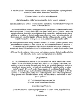 a) prevodu práva k nehmotnému majetku vrátane poskytnutia práva k priemyselnému
vlastníctvu alebo inému duševnému vlastníctvu,
b) poskytnutia práva užívať hmotný majetok,
c) prijatia záväzku zdržať sa konania alebo strpieť konanie alebo stav,
d) služby dodanej na základe poverenia alebo rozhodnutia vydaného štátnym orgánom
alebo na základe zákona.
(2) Užívanie hmotného majetku, ktorý je vo vlastníctve platiteľa a pri ktorého kúpe alebo
vytvorení vlastnou činnosťou bola daň úplne alebo čiastočne odpočítateľná, na osobnú
spotrebu platiteľa alebo jeho zamestnancov alebo na ďalší iný účel ako na podnikanie
platiteľa sa považuje za dodanie služby za protihodnotu okrem užívania majetku, pri
ktorom bola daň odpočítaná podľa § 49 ods. 5 alebo § 49a v rozsahu použitia majetku
na podnikanie alebo bola vykonaná úprava odpočítanej dane podľa § 54a.
(3) Bezodplatné dodanie služby iné ako v odseku 2 na osobnú spotrebu platiteľa alebo
jeho zamestnancov alebo na ďalší iný účel ako na podnikanie platiteľa sa považuje za
dodanie služby za protihodnotu okrem služby bezodplatne dodanej vysielajúcej
organizácii alebo prijímateľovi dobrovoľníckej činnosti podľa osobitného predpisu. 5aa)
(4) Ak zdaniteľná osoba vo svojom mene pre inú osobu obstará dodanie služby, platí, že
táto zdaniteľná osoba službu sama prijala a sama dodala.
§ 10 [Komentár]
(1) Za dodanie tovaru a dodanie služby sa nepovažuje predaj podniku alebo časti
podniku tvoriacej samostatnú organizačnú zložku 4) a vloženie podniku alebo časti
podniku tvoriacej samostatnú organizačnú zložku ako nepeňažný vklad do obchodnej
spoločnosti alebo družstva v prípade, ak nadobúdateľ je platiteľom alebo sa stáva
platiteľom podľa § 4 ods. 4, s výnimkou prípadov, ak nadobúdateľ výlučne alebo
prevažne dodáva tovary a služby, ktoré sú oslobodené od dane podľa § 28 až 41; táto
výnimka sa nevzťahuje na predaj alebo vloženie podniku alebo jeho časti platiteľom,
ktorý výlučne alebo prevažne dodáva tovary a služby, ktoré sú oslobodené od dane
podľa § 28 až 41.
(2) Za dodanie služby sa nepovažuje
a) emisia cenného papiera emitentom,
b) postúpenie pohľadávky,
c) dosiahnutie úroku z peňažných prostriedkov na účte v banke, ak platiteľ nie je
bankou.
§ 11 [Komentár]

 