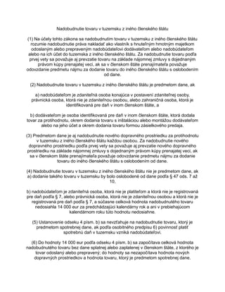 Nadobudnutie tovaru v tuzemsku z iného členského štátu
(1) Na účely tohto zákona sa nadobudnutím tovaru v tuzemsku z iného členského štátu
rozumie nadobudnutie práva nakladať ako vlastník s hnuteľným hmotným majetkom
odoslaným alebo prepraveným nadobúdateľovi dodávateľom alebo nadobúdateľom
alebo na ich účet do tuzemska z iného členského štátu. Za nadobudnutie tovaru podľa
prvej vety sa považuje aj prevzatie tovaru na základe nájomnej zmluvy s dojednaným
právom kúpy prenajatej veci, ak sa v členskom štáte prenajímateľa považuje
odovzdanie predmetu nájmu za dodanie tovaru do iného členského štátu s oslobodením
od dane.
(2) Nadobudnutie tovaru v tuzemsku z iného členského štátu je predmetom dane, ak
a) nadobúdateľom je zdaniteľná osoba konajúca v postavení zdaniteľnej osoby,
právnická osoba, ktorá nie je zdaniteľnou osobou, alebo zahraničná osoba, ktorá je
identifikovaná pre daň v inom členskom štáte, a
b) dodávateľom je osoba identifikovaná pre daň v inom členskom štáte, ktorá dodala
tovar za protihodnotu, okrem dodania tovaru s inštaláciou alebo montážou dodávateľom
alebo na jeho účet a okrem dodania tovaru formou zásielkového predaja.
(3) Predmetom dane je aj nadobudnutie nového dopravného prostriedku za protihodnotu
v tuzemsku z iného členského štátu každou osobou. Za nadobudnutie nového
dopravného prostriedku podľa prvej vety sa považuje aj prevzatie nového dopravného
prostriedku na základe nájomnej zmluvy s dojednaným právom kúpy prenajatej veci, ak
sa v členskom štáte prenajímateľa považuje odovzdanie predmetu nájmu za dodanie
tovaru do iného členského štátu s oslobodením od dane.
(4) Nadobudnutie tovaru v tuzemsku z iného členského štátu nie je predmetom dane, ak
a) dodanie takého tovaru v tuzemsku by bolo oslobodené od dane podľa § 47 ods. 7 až
10,
b) nadobúdateľom je zdaniteľná osoba, ktorá nie je platiteľom a ktorá nie je registrovaná
pre daň podľa § 7, alebo právnická osoba, ktorá nie je zdaniteľnou osobou a ktorá nie je
registrovaná pre daň podľa § 7, a súčasne celková hodnota nadobudnutého tovaru
nedosiahla 14 000 eur za predchádzajúci kalendárny rok a ani v prebiehajúcom
kalendárnom roku túto hodnotu nedosiahne.
(5) Ustanovenie odseku 4 písm. b) sa nevzťahuje na nadobudnutie tovaru, ktorý je
predmetom spotrebnej dane, ak podľa osobitného predpisu 6) povinnosť platiť
spotrebnú daň v tuzemsku vzniká nadobúdateľovi.
(6) Do hodnoty 14 000 eur podľa odseku 4 písm. b) sa započítava celková hodnota
nadobudnutého tovaru bez dane splatnej alebo zaplatenej v členskom štáte, z ktorého je
tovar odoslaný alebo prepravený; do hodnoty sa nezapočítava hodnota nových
dopravných prostriedkov a hodnota tovaru, ktorý je predmetom spotrebnej dane.

 