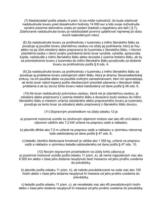 (7) Nadobúdateľ podľa odseku 4 písm. b) sa môže rozhodnúť, že bude zdaňovať
nadobudnutie tovaru pred dosiahnutím hodnoty 14 000 eur a toto svoje rozhodnutie
oznámi písomne daňovému úradu pri podaní žiadosti o registráciu pre daň ( § 7).
Zdaňovanie nadobudnutia tovaru je nadobúdateľ povinný uplatňovať najmenej po dobu
dvoch kalendárnych rokov.
(8) Za nadobudnutie tovaru za protihodnotu v tuzemsku z iného členského štátu sa
považuje aj použitie tovaru zdaniteľnou osobou na účely jej podnikania, ktorý je ňou
alebo na jej účet odoslaný alebo prepravený do tuzemska z členského štátu, v ktorom
zdaniteľná osoba v rámci svojho podnikania tento tovar vyrobila, vyťažila, spracovala,
kúpila, nadobudla z iného členského štátu alebo doviezla z územia tretieho štátu, ak by
sa premiestnenie tovaru z tuzemska do iného členského štátu považovalo za dodanie
tovaru za protihodnotu podľa § 8 ods. 4.
(9) Za nadobudnutie tovaru za protihodnotu v tuzemsku z iného členského štátu sa
považuje aj pridelenie tovaru ozbrojeným silám štátu, ktorý je stranou Severoatlantickej
zmluvy, na ich použitie alebo na použitie civilnými zamestnancami, ktorí ich sprevádzajú,
ak tento tovar nebol kúpený podľa všeobecných pravidiel zdanenia v členskom štáte
pridelenia a ak by dovoz tohto tovaru nebol oslobodený od dane podľa § 48 ods. 6.
(10) Ak tovar nadobudnutý právnickou osobou, ktorá nie je zdaniteľnou osobou, je
odoslaný alebo prepravený z územia tretieho štátu a dovezený touto osobou do iného
členského štátu a miestom určenia odoslaného alebo prepraveného tovaru je tuzemsko,
považuje sa tento tovar za odoslaný alebo prepravený z členského štátu dovozu.
(11) Dopravným prostriedkom na účely odseku 12 je
a) pozemné motorové vozidlo so zdvihovým objemom motora viac ako 48 cm3 alebo s
výkonom väčším ako 7,2 kW určené na prepravu osôb a nákladov,
b) plavidlo dlhšie ako 7,5 m určené na prepravu osôb a nákladov s výnimkou námornej
lode oslobodenej od dane podľa § 47 ods. 8,
c) lietadlo, ktorého štartovacia hmotnosť je väčšia ako 1 550 kg, určené na prepravu
osôb a nákladov s výnimkou lietadla oslobodeného od dane podľa § 47 ods. 10.
(12) Novým dopravným prostriedkom na účely tohto zákona je
a) pozemné motorové vozidlo podľa odseku 11 písm. a), ak nemá najazdených viac ako
6 000 km alebo v čase jeho dodania neuplynulo šesť mesiacov od jeho prvého uvedenia
do prevádzky,
b) plavidlo podľa odseku 11 písm. b), ak nebolo prevádzkované na vode viac ako 100
hodín alebo v čase jeho dodania neuplynuli tri mesiace od jeho prvého uvedenia do
prevádzky,
c) lietadlo podľa odseku 11 písm. c), ak nenalietalo viac ako 40 prevádzkových hodín
alebo v čase jeho dodania neuplynuli tri mesiace od jeho prvého uvedenia do prevádzky.

 