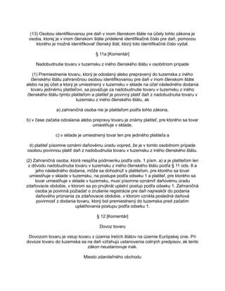 (13) Osobou identifikovanou pre daň v inom členskom štáte na účely tohto zákona je
osoba, ktorej je v inom členskom štáte pridelené identifikačné číslo pre daň, pomocou
ktorého je možné identifikovať členský štát, ktorý toto identifikačné číslo vydal.
§ 11a [Komentár]
Nadobudnutie tovaru v tuzemsku z iného členského štátu v osobitnom prípade
(1) Premiestnenie tovaru, ktorý je odoslaný alebo prepravený do tuzemska z iného
členského štátu zahraničnou osobou identifikovanou pre daň v inom členskom štáte
alebo na jej účet a ktorý je umiestnený v tuzemsku v sklade na účel následného dodania
tovaru jedinému platiteľovi, sa považuje za nadobudnutie tovaru v tuzemsku z iného
členského štátu týmto platiteľom a platiteľ je povinný platiť daň z nadobudnutia tovaru v
tuzemsku z iného členského štátu, ak
a) zahraničná osoba nie je platiteľom podľa tohto zákona,
b) v čase začatia odoslania alebo prepravy tovaru je známy platiteľ, pre ktorého sa tovar
umiestňuje v sklade,
c) v sklade je umiestnený tovar len pre jediného platiteľa a
d) platiteľ písomne oznámi daňovému úradu vopred, že je v tomto osobitnom prípade
osobou povinnou platiť daň z nadobudnutia tovaru v tuzemsku z iného členského štátu.
(2) Zahraničná osoba, ktorá nespĺňa podmienku podľa ods. 1 písm. a) a je platiteľom len
z dôvodu nadobudnutia tovaru v tuzemsku z iného členského štátu podľa § 11 ods. 8 a
jeho následného dodania, môže sa dohodnúť s platiteľom, pre ktorého sa tovar
umiestňuje v sklade v tuzemsku, na postupe podľa odseku 1 a platiteľ, pre ktorého sa
tovar umiestňuje v sklade v tuzemsku, musí písomne oznámiť daňovému úradu
zdaňovacie obdobie, v ktorom sa po prvýkrát uplatní postup podľa odseku 1. Zahraničná
osoba je povinná požiadať o zrušenie registrácie pre daň najneskôr do podania
daňového priznania za zdaňovacie obdobie, v ktorom vznikla posledná daňová
povinnosť z dodania tovaru, ktorý bol premiestnený do tuzemska pred začatím
uplatňovania postupu podľa odseku 1.
§ 12 [Komentár]
Dovoz tovaru
Dovozom tovaru je vstup tovaru z územia tretích štátov na územie Európskej únie. Pri
dovoze tovaru do tuzemska sa na daň vzťahujú ustanovenia colných predpisov, ak tento
zákon neustanovuje inak.
Miesto zdaniteľného obchodu

 