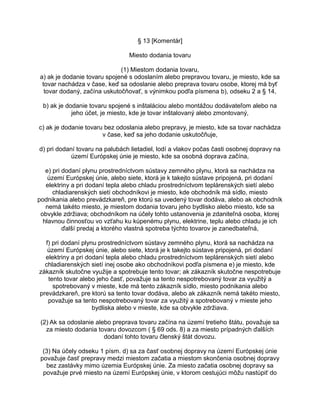 § 13 [Komentár]
Miesto dodania tovaru
(1) Miestom dodania tovaru,
a) ak je dodanie tovaru spojené s odoslaním alebo prepravou tovaru, je miesto, kde sa
tovar nachádza v čase, keď sa odoslanie alebo preprava tovaru osobe, ktorej má byť
tovar dodaný, začína uskutočňovať, s výnimkou podľa písmena b), odseku 2 a § 14,
b) ak je dodanie tovaru spojené s inštaláciou alebo montážou dodávateľom alebo na
jeho účet, je miesto, kde je tovar inštalovaný alebo zmontovaný,
c) ak je dodanie tovaru bez odoslania alebo prepravy, je miesto, kde sa tovar nachádza
v čase, keď sa jeho dodanie uskutočňuje,
d) pri dodaní tovaru na palubách lietadiel, lodí a vlakov počas časti osobnej dopravy na
území Európskej únie je miesto, kde sa osobná doprava začína,
e) pri dodaní plynu prostredníctvom sústavy zemného plynu, ktorá sa nachádza na
území Európskej únie, alebo siete, ktorá je k takejto sústave pripojená, pri dodaní
elektriny a pri dodaní tepla alebo chladu prostredníctvom teplárenských sietí alebo
chladiarenských sietí obchodníkovi je miesto, kde obchodník má sídlo, miesto
podnikania alebo prevádzkareň, pre ktorú sa uvedený tovar dodáva, alebo ak obchodník
nemá takéto miesto, je miestom dodania tovaru jeho bydlisko alebo miesto, kde sa
obvykle zdržiava; obchodníkom na účely tohto ustanovenia je zdaniteľná osoba, ktorej
hlavnou činnosťou vo vzťahu ku kúpenému plynu, elektrine, teplu alebo chladu je ich
ďalší predaj a ktorého vlastná spotreba týchto tovarov je zanedbateľná,
f) pri dodaní plynu prostredníctvom sústavy zemného plynu, ktorá sa nachádza na
území Európskej únie, alebo siete, ktorá je k takejto sústave pripojená, pri dodaní
elektriny a pri dodaní tepla alebo chladu prostredníctvom teplárenských sietí alebo
chladiarenských sietí inej osobe ako obchodníkovi podľa písmena e) je miesto, kde
zákazník skutočne využije a spotrebuje tento tovar; ak zákazník skutočne nespotrebuje
tento tovar alebo jeho časť, považuje sa tento nespotrebovaný tovar za využitý a
spotrebovaný v mieste, kde má tento zákazník sídlo, miesto podnikania alebo
prevádzkareň, pre ktorú sa tento tovar dodáva, alebo ak zákazník nemá takéto miesto,
považuje sa tento nespotrebovaný tovar za využitý a spotrebovaný v mieste jeho
bydliska alebo v mieste, kde sa obvykle zdržiava.
(2) Ak sa odoslanie alebo preprava tovaru začína na území tretieho štátu, považuje sa
za miesto dodania tovaru dovozcom ( § 69 ods. 8) a za miesto prípadných ďalších
dodaní tohto tovaru členský štát dovozu.
(3) Na účely odseku 1 písm. d) sa za časť osobnej dopravy na území Európskej únie
považuje časť prepravy medzi miestom začatia a miestom skončenia osobnej dopravy
bez zastávky mimo územia Európskej únie. Za miesto začatia osobnej dopravy sa
považuje prvé miesto na území Európskej únie, v ktorom cestujúci môžu nastúpiť do

 