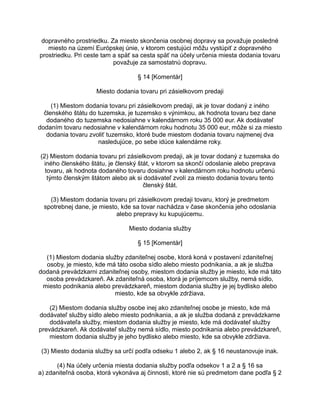 dopravného prostriedku. Za miesto skončenia osobnej dopravy sa považuje posledné
miesto na území Európskej únie, v ktorom cestujúci môžu vystúpiť z dopravného
prostriedku. Pri ceste tam a späť sa cesta späť na účely určenia miesta dodania tovaru
považuje za samostatnú dopravu.
§ 14 [Komentár]
Miesto dodania tovaru pri zásielkovom predaji
(1) Miestom dodania tovaru pri zásielkovom predaji, ak je tovar dodaný z iného
členského štátu do tuzemska, je tuzemsko s výnimkou, ak hodnota tovaru bez dane
dodaného do tuzemska nedosiahne v kalendárnom roku 35 000 eur. Ak dodávateľ
dodaním tovaru nedosiahne v kalendárnom roku hodnotu 35 000 eur, môže si za miesto
dodania tovaru zvoliť tuzemsko, ktoré bude miestom dodania tovaru najmenej dva
nasledujúce, po sebe idúce kalendárne roky.
(2) Miestom dodania tovaru pri zásielkovom predaji, ak je tovar dodaný z tuzemska do
iného členského štátu, je členský štát, v ktorom sa skončí odoslanie alebo preprava
tovaru, ak hodnota dodaného tovaru dosiahne v kalendárnom roku hodnotu určenú
týmto členským štátom alebo ak si dodávateľ zvolí za miesto dodania tovaru tento
členský štát.
(3) Miestom dodania tovaru pri zásielkovom predaji tovaru, ktorý je predmetom
spotrebnej dane, je miesto, kde sa tovar nachádza v čase skončenia jeho odoslania
alebo prepravy ku kupujúcemu.
Miesto dodania služby
§ 15 [Komentár]
(1) Miestom dodania služby zdaniteľnej osobe, ktorá koná v postavení zdaniteľnej
osoby, je miesto, kde má táto osoba sídlo alebo miesto podnikania, a ak je služba
dodaná prevádzkarni zdaniteľnej osoby, miestom dodania služby je miesto, kde má táto
osoba prevádzkareň. Ak zdaniteľná osoba, ktorá je príjemcom služby, nemá sídlo,
miesto podnikania alebo prevádzkareň, miestom dodania služby je jej bydlisko alebo
miesto, kde sa obvykle zdržiava.
(2) Miestom dodania služby osobe inej ako zdaniteľnej osobe je miesto, kde má
dodávateľ služby sídlo alebo miesto podnikania, a ak je služba dodaná z prevádzkarne
dodávateľa služby, miestom dodania služby je miesto, kde má dodávateľ služby
prevádzkareň. Ak dodávateľ služby nemá sídlo, miesto podnikania alebo prevádzkareň,
miestom dodania služby je jeho bydlisko alebo miesto, kde sa obvykle zdržiava.
(3) Miesto dodania služby sa určí podľa odseku 1 alebo 2, ak § 16 neustanovuje inak.
(4) Na účely určenia miesta dodania služby podľa odsekov 1 a 2 a § 16 sa
a) zdaniteľná osoba, ktorá vykonáva aj činnosti, ktoré nie sú predmetom dane podľa § 2

 
