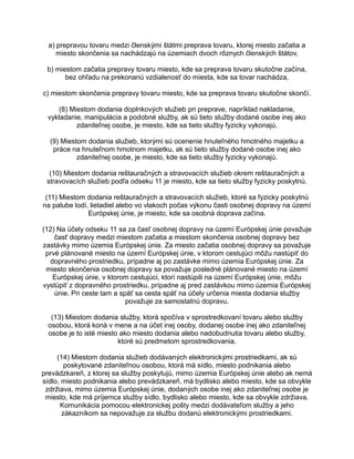 a) prepravou tovaru medzi členskými štátmi preprava tovaru, ktorej miesto začatia a
miesto skončenia sa nachádzajú na územiach dvoch rôznych členských štátov,
b) miestom začatia prepravy tovaru miesto, kde sa preprava tovaru skutočne začína,
bez ohľadu na prekonanú vzdialenosť do miesta, kde sa tovar nachádza,
c) miestom skončenia prepravy tovaru miesto, kde sa preprava tovaru skutočne skončí.
(8) Miestom dodania doplnkových služieb pri preprave, napríklad nakladanie,
vykladanie, manipulácia a podobné služby, ak sú tieto služby dodané osobe inej ako
zdaniteľnej osobe, je miesto, kde sa tieto služby fyzicky vykonajú.
(9) Miestom dodania služieb, ktorými sú ocenenie hnuteľného hmotného majetku a
práce na hnuteľnom hmotnom majetku, ak sú tieto služby dodané osobe inej ako
zdaniteľnej osobe, je miesto, kde sa tieto služby fyzicky vykonajú.
(10) Miestom dodania reštauračných a stravovacích služieb okrem reštauračných a
stravovacích služieb podľa odseku 11 je miesto, kde sa tieto služby fyzicky poskytnú.
(11) Miestom dodania reštauračných a stravovacích služieb, ktoré sa fyzicky poskytnú
na palube lodí, lietadiel alebo vo vlakoch počas výkonu časti osobnej dopravy na území
Európskej únie, je miesto, kde sa osobná doprava začína.
(12) Na účely odseku 11 sa za časť osobnej dopravy na území Európskej únie považuje
časť dopravy medzi miestom začatia a miestom skončenia osobnej dopravy bez
zastávky mimo územia Európskej únie. Za miesto začatia osobnej dopravy sa považuje
prvé plánované miesto na území Európskej únie, v ktorom cestujúci môžu nastúpiť do
dopravného prostriedku, prípadne aj po zastávke mimo územia Európskej únie. Za
miesto skončenia osobnej dopravy sa považuje posledné plánované miesto na území
Európskej únie, v ktorom cestujúci, ktorí nastúpili na území Európskej únie, môžu
vystúpiť z dopravného prostriedku, prípadne aj pred zastávkou mimo územia Európskej
únie. Pri ceste tam a späť sa cesta späť na účely určenia miesta dodania služby
považuje za samostatnú dopravu.
(13) Miestom dodania služby, ktorá spočíva v sprostredkovaní tovaru alebo služby
osobou, ktorá koná v mene a na účet inej osoby, dodanej osobe inej ako zdaniteľnej
osobe je to isté miesto ako miesto dodania alebo nadobudnutia tovaru alebo služby,
ktoré sú predmetom sprostredkovania.
(14) Miestom dodania služieb dodávaných elektronickými prostriedkami, ak sú
poskytované zdaniteľnou osobou, ktorá má sídlo, miesto podnikania alebo
prevádzkareň, z ktorej sa služby poskytujú, mimo územia Európskej únie alebo ak nemá
sídlo, miesto podnikania alebo prevádzkareň, má bydlisko alebo miesto, kde sa obvykle
zdržiava, mimo územia Európskej únie, dodaných osobe inej ako zdaniteľnej osobe je
miesto, kde má príjemca služby sídlo, bydlisko alebo miesto, kde sa obvykle zdržiava.
Komunikácia pomocou elektronickej pošty medzi dodávateľom služby a jeho
zákazníkom sa nepovažuje za službu dodanú elektronickými prostriedkami.

 