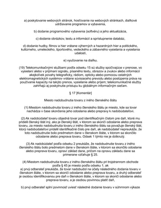 a) poskytovanie webových stránok, hosťovanie na webových stránkach, diaľkové
udržiavanie programov a vybavenia,
b) dodanie programového vybavenia (softvéru) a jeho aktualizácia,
c) dodanie obrázkov, textu a informácií a sprístupnenie databáz,
d) dodanie hudby, filmov a hier vrátane výherných a hazardných hier a politického,
kultúrneho, umeleckého, športového, vedeckého a zábavného vysielania a vysielania
udalostí,
e) vyučovanie na diaľku.
(19) Telekomunikačnými službami podľa odseku 15 sú služby spočívajúce v prenose, vo
vysielaní alebo v prijímaní signálu, písaného textu, obrazov a zvukov alebo informácií
akejkoľvek povahy telegraficky, rádiom, opticky alebo pomocou ostatných
elektromagnetických systémov vrátane súvisiaceho prevodu alebo postúpenia práva na
používanie kapacity na takýto prenos, vysielanie alebo príjem; telekomunikačné služby
zahŕňajú aj poskytnutie prístupu ku globálnym informačným sieťam.
§ 17 [Komentár]
Miesto nadobudnutia tovaru z iného členského štátu
(1) Miestom nadobudnutia tovaru z iného členského štátu je miesto, kde sa tovar
nachádza v čase skončenia jeho odoslania alebo prepravy k nadobúdateľovi.
(2) Ak nadobúdateľ tovaru objedná tovar pod identifikačným číslom pre daň, ktoré mu
pridelil členský štát iný, ako je členský štát, v ktorom sa skončí odoslanie alebo preprava
tovaru, za miesto nadobudnutia tovaru z iného členského štátu sa považuje členský štát,
ktorý nadobúdateľovi pridelil identifikačné číslo pre daň, ak nadobúdateľ nepreukáže, že
toto nadobudnutie bolo predmetom dane v členskom štáte, v ktorom sa skončilo
odoslanie alebo preprava tovaru. Odsek 1 týmto nie je dotknutý.
(3) Ak nadobúdateľ podľa odseku 2 preukáže, že nadobudnutie tovaru z iného
členského štátu bolo predmetom dane v členskom štáte, v ktorom sa skončilo odoslanie
alebo preprava tovaru, opraví základ dane, pričom na opravu základu dane sa
primerane vzťahuje § 25.
(4) Miestom nadobudnutia tovaru z iného členského štátu pri trojstrannom obchode
podľa § 45 je miesto podľa odseku 1, ak
a) prvý odberateľ preukáže, že tovar nadobudol na účely následného dodania tovaru v
členskom štáte, v ktorom sa skončí odoslanie alebo preprava tovaru, a druhý odberateľ
je osobou identifikovanou pre daň v členskom štáte, v ktorom sa skončí odoslanie alebo
preprava tovaru, a je osobou povinnou platiť daň,
b) prvý odberateľ splní povinnosť uviesť následné dodanie tovaru v súhrnnom výkaze

 