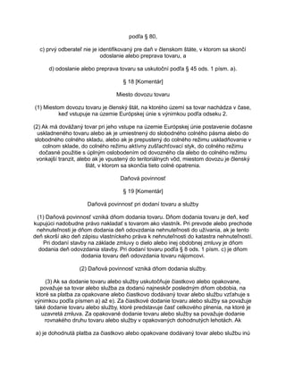 podľa § 80,
c) prvý odberateľ nie je identifikovaný pre daň v členskom štáte, v ktorom sa skončí
odoslanie alebo preprava tovaru, a
d) odoslanie alebo preprava tovaru sa uskutoční podľa § 45 ods. 1 písm. a).
§ 18 [Komentár]
Miesto dovozu tovaru
(1) Miestom dovozu tovaru je členský štát, na ktorého území sa tovar nachádza v čase,
keď vstupuje na územie Európskej únie s výnimkou podľa odseku 2.
(2) Ak má dovážaný tovar pri jeho vstupe na územie Európskej únie postavenie dočasne
uskladneného tovaru alebo ak je umiestnený do slobodného colného pásma alebo do
slobodného colného skladu, alebo ak je prepustený do colného režimu uskladňovanie v
colnom sklade, do colného režimu aktívny zušľachťovací styk, do colného režimu
dočasné použitie s úplným oslobodením od dovozného cla alebo do colného režimu
vonkajší tranzit, alebo ak je vpustený do teritoriálnych vôd, miestom dovozu je členský
štát, v ktorom sa skončia tieto colné opatrenia.
Daňová povinnosť
§ 19 [Komentár]
Daňová povinnosť pri dodaní tovaru a služby
(1) Daňová povinnosť vzniká dňom dodania tovaru. Dňom dodania tovaru je deň, keď
kupujúci nadobudne právo nakladať s tovarom ako vlastník. Pri prevode alebo prechode
nehnuteľnosti je dňom dodania deň odovzdania nehnuteľnosti do užívania, ak je tento
deň skorší ako deň zápisu vlastníckeho práva k nehnuteľnosti do katastra nehnuteľností.
Pri dodaní stavby na základe zmluvy o dielo alebo inej obdobnej zmluvy je dňom
dodania deň odovzdania stavby. Pri dodaní tovaru podľa § 8 ods. 1 písm. c) je dňom
dodania tovaru deň odovzdania tovaru nájomcovi.
(2) Daňová povinnosť vzniká dňom dodania služby.
(3) Ak sa dodanie tovaru alebo služby uskutočňuje čiastkovo alebo opakovane,
považuje sa tovar alebo služba za dodanú najneskôr posledným dňom obdobia, na
ktoré sa platba za opakovane alebo čiastkovo dodávaný tovar alebo službu vzťahuje s
výnimkou podľa písmen a) až e). Za čiastkové dodanie tovaru alebo služby sa považuje
také dodanie tovaru alebo služby, ktoré predstavuje časť celkového plnenia, na ktoré je
uzavretá zmluva. Za opakované dodanie tovaru alebo služby sa považuje dodanie
rovnakého druhu tovaru alebo služby v opakovaných dohodnutých lehotách. Ak
a) je dohodnutá platba za čiastkovo alebo opakovane dodávaný tovar alebo službu inú

 