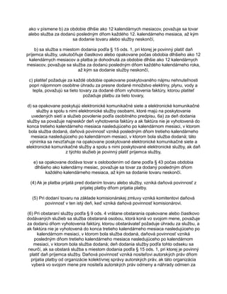 ako v písmene b) za obdobie dlhšie ako 12 kalendárnych mesiacov, považuje sa tovar
alebo služba za dodanú posledným dňom každého 12. kalendárneho mesiaca, až kým
sa dodanie tovaru alebo služby neskončí,
b) sa služba s miestom dodania podľa § 15 ods. 1, pri ktorej je povinný platiť daň
príjemca služby, uskutočňuje čiastkovo alebo opakovane počas obdobia dlhšieho ako 12
kalendárnych mesiacov a platba je dohodnutá za obdobie dlhšie ako 12 kalendárnych
mesiacov, považuje sa služba za dodanú posledným dňom každého kalendárneho roka,
až kým sa dodanie služby neskončí,
c) platiteľ požaduje za každé obdobie opakovane poskytovaného nájmu nehnuteľnosti
popri nájomnom osobitne úhradu za presne dodané množstvo elektriny, plynu, vody a
tepla, považujú sa tieto tovary za dodané dňom vyhotovenia faktúry, ktorou platiteľ
požaduje platbu za tieto tovary,
d) sa opakovane poskytujú elektronické komunikačné siete a elektronické komunikačné
služby a spolu s nimi elektronické služby osobami, ktoré majú na poskytovanie
uvedených sietí a služieb povolenie podľa osobitného predpisu, 6a) za deň dodania
služby sa považuje najneskôr deň vyhotovenia faktúry a ak faktúra nie je vyhotovená do
konca tretieho kalendárneho mesiaca nasledujúceho po kalendárnom mesiaci, v ktorom
bola služba dodaná, daňová povinnosť vzniká posledným dňom tretieho kalendárneho
mesiaca nasledujúceho po kalendárnom mesiaci, v ktorom bola služba dodaná; táto
výnimka sa nevzťahuje na opakovane poskytované elektronické komunikačné siete a
elektronické komunikačné služby a spolu s nimi poskytované elektronické služby, ak daň
z týchto služieb je povinný platiť príjemca služby,
e) sa opakovane dodáva tovar s oslobodením od dane podľa § 43 počas obdobia
dlhšieho ako kalendárny mesiac, považuje sa tovar za dodaný posledným dňom
každého kalendárneho mesiaca, až kým sa dodanie tovaru neskončí.
(4) Ak je platba prijatá pred dodaním tovaru alebo služby, vzniká daňová povinnosť z
prijatej platby dňom prijatia platby.
(5) Pri dodaní tovaru na základe komisionárskej zmluvy vzniká komitentovi daňová
povinnosť v ten istý deň, keď vzniká daňová povinnosť komisionárovi.
(6) Pri obstaraní služby podľa § 9 ods. 4 vrátane obstarania opakovane alebo čiastkovo
dodávaných služieb sa služba obstaraná osobou, ktorá koná vo svojom mene, považuje
za dodanú dňom vyhotovenia faktúry, ktorou obstarávateľ požaduje úhradu za službu, a
ak faktúra nie je vyhotovená do konca tretieho kalendárneho mesiaca nasledujúceho po
kalendárnom mesiaci, v ktorom bola služba dodaná, daňová povinnosť vzniká
posledným dňom tretieho kalendárneho mesiaca nasledujúceho po kalendárnom
mesiaci, v ktorom bola služba dodaná; deň dodania služby podľa tohto odseku sa
neurčí, ak sa obstará služba s miestom dodania podľa § 15 ods. 1, pri ktorej je povinný
platiť daň príjemca služby. Daňová povinnosť vzniká nositeľovi autorských práv dňom
prijatia platby od organizácie kolektívnej správy autorských práv, ak táto organizácia
vyberá vo svojom mene pre nositeľa autorských práv odmeny a náhrady odmien za

 