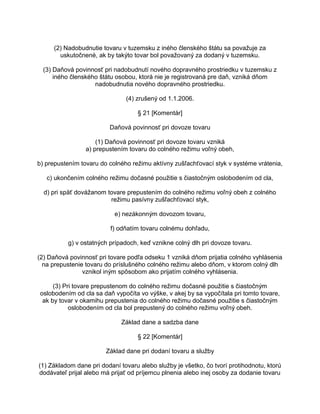 (2) Nadobudnutie tovaru v tuzemsku z iného členského štátu sa považuje za
uskutočnené, ak by takýto tovar bol považovaný za dodaný v tuzemsku.
(3) Daňová povinnosť pri nadobudnutí nového dopravného prostriedku v tuzemsku z
iného členského štátu osobou, ktorá nie je registrovaná pre daň, vzniká dňom
nadobudnutia nového dopravného prostriedku.
(4) zrušený od 1.1.2006.
§ 21 [Komentár]
Daňová povinnosť pri dovoze tovaru
(1) Daňová povinnosť pri dovoze tovaru vzniká
a) prepustením tovaru do colného režimu voľný obeh,
b) prepustením tovaru do colného režimu aktívny zušľachťovací styk v systéme vrátenia,
c) ukončením colného režimu dočasné použitie s čiastočným oslobodením od cla,
d) pri späť dovážanom tovare prepustením do colného režimu voľný obeh z colného
režimu pasívny zušľachťovací styk,
e) nezákonným dovozom tovaru,
f) odňatím tovaru colnému dohľadu,
g) v ostatných prípadoch, keď vznikne colný dlh pri dovoze tovaru.
(2) Daňová povinnosť pri tovare podľa odseku 1 vzniká dňom prijatia colného vyhlásenia
na prepustenie tovaru do príslušného colného režimu alebo dňom, v ktorom colný dlh
vznikol iným spôsobom ako prijatím colného vyhlásenia.
(3) Pri tovare prepustenom do colného režimu dočasné použitie s čiastočným
oslobodením od cla sa daň vypočíta vo výške, v akej by sa vypočítala pri tomto tovare,
ak by tovar v okamihu prepustenia do colného režimu dočasné použitie s čiastočným
oslobodením od cla bol prepustený do colného režimu voľný obeh.
Základ dane a sadzba dane
§ 22 [Komentár]
Základ dane pri dodaní tovaru a služby
(1) Základom dane pri dodaní tovaru alebo služby je všetko, čo tvorí protihodnotu, ktorú
dodávateľ prijal alebo má prijať od príjemcu plnenia alebo inej osoby za dodanie tovaru

 