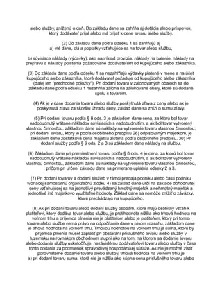 alebo služby, zníženú o daň. Do základu dane sa zahŕňa aj dotácia alebo príspevok,
ktorý dodávateľ prijal alebo má prijať k cene tovaru alebo služby.
(2) Do základu dane podľa odseku 1 sa zahŕňajú aj
a) iné dane, clá a poplatky vzťahujúce sa na tovar alebo službu,
b) súvisiace náklady (výdavky), ako napríklad provízia, náklady na balenie, náklady na
prepravu a náklady poistenia požadované dodávateľom od kupujúceho alebo zákazníka.
(3) Do základu dane podľa odseku 1 sa nezahŕňajú výdavky platené v mene a na účet
kupujúceho alebo zákazníka, ktoré dodávateľ požaduje od kupujúceho alebo zákazníka
(ďalej len "prechodné položky"). Pri dodaní tovaru v zálohovaných obaloch sa do
základu dane podľa odseku 1 nezahŕňa záloha na zálohované obaly, ktoré sú dodané
spolu s tovarom.
(4) Ak je v čase dodania tovaru alebo služby poskytnutá zľava z ceny alebo ak je
poskytnutá zľava za skoršiu úhradu ceny, základ dane sa zníži o sumu zľavy.
(5) Pri dodaní tovaru podľa § 8 ods. 3 je základom dane cena, za ktorú bol tovar
nadobudnutý vrátane nákladov súvisiacich s nadobudnutím, a ak bol tovar vytvorený
vlastnou činnosťou, základom dane sú náklady na vytvorenie tovaru vlastnou činnosťou;
pri dodaní tovaru, ktorý je podľa osobitného predpisu 26) odpisovaným majetkom, je
základom dane zostatková cena majetku zistená podľa osobitného predpisu. 30) Pri
dodaní služby podľa § 9 ods. 2 a 3 sú základom dane náklady na službu.
(6) Základom dane pri premiestnení tovaru podľa § 8 ods. 4 je cena, za ktorú bol tovar
nadobudnutý vrátane nákladov súvisiacich s nadobudnutím, a ak bol tovar vytvorený
vlastnou činnosťou, základom dane sú náklady na vytvorenie tovaru vlastnou činnosťou,
pričom pri určení základu dane sa primerane uplatnia odseky 2 a 3.
(7) Pri dodaní tovarov a dodaní služieb v rámci predaja podniku alebo časti podniku
tvoriacej samostatnú organizačnú zložku 4) sa základ dane určí na základe dohodnutej
ceny vzťahujúcej sa na jednotlivý prevádzaný hmotný majetok a nehmotný majetok a
jednotlivé iné majetkovo využiteľné hodnoty. Základ dane sa nemôže znížiť o záväzky,
ktoré prechádzajú na kupujúceho.
(8) Ak pri dodaní tovaru alebo dodaní služby osobám, ktoré majú osobitný vzťah k
platiteľovi, ktorý dodáva tovar alebo službu, je protihodnota nižšia ako trhová hodnota na
voľnom trhu a príjemca plnenia nie je platiteľom alebo je platiteľom, ktorý pri tomto
tovare alebo službe nemá právo na odpočítanie dane v plnom rozsahu, základom dane
je trhová hodnota na voľnom trhu. Trhovou hodnotou na voľnom trhu je suma, ktorú by
príjemca plnenia musel zaplatiť pri obstaraní príslušného tovaru alebo služby v
tuzemsku na rovnakom obchodnom stupni ako na tom, na ktorom sa dodanie tovaru
alebo dodanie služby uskutočňuje, nezávislému dodávateľovi tovaru alebo služby v čase
tohto dodania za podmienok spravodlivej hospodárskej súťaže. Ak nie je možné zistiť
porovnateľné dodanie tovaru alebo služby, trhová hodnota na voľnom trhu je
a) pri dodaní tovaru suma, ktorá nie je nižšia ako kúpna cena príslušného tovaru alebo

 