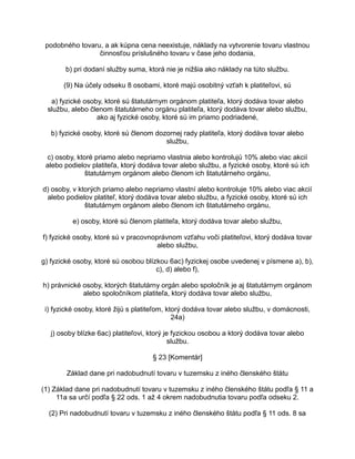 podobného tovaru, a ak kúpna cena neexistuje, náklady na vytvorenie tovaru vlastnou
činnosťou príslušného tovaru v čase jeho dodania,
b) pri dodaní služby suma, ktorá nie je nižšia ako náklady na túto službu.
(9) Na účely odseku 8 osobami, ktoré majú osobitný vzťah k platiteľovi, sú
a) fyzické osoby, ktoré sú štatutárnym orgánom platiteľa, ktorý dodáva tovar alebo
službu, alebo členom štatutárneho orgánu platiteľa, ktorý dodáva tovar alebo službu,
ako aj fyzické osoby, ktoré sú im priamo podriadené,
b) fyzické osoby, ktoré sú členom dozornej rady platiteľa, ktorý dodáva tovar alebo
službu,
c) osoby, ktoré priamo alebo nepriamo vlastnia alebo kontrolujú 10% alebo viac akcií
alebo podielov platiteľa, ktorý dodáva tovar alebo službu, a fyzické osoby, ktoré sú ich
štatutárnym orgánom alebo členom ich štatutárneho orgánu,
d) osoby, v ktorých priamo alebo nepriamo vlastní alebo kontroluje 10% alebo viac akcií
alebo podielov platiteľ, ktorý dodáva tovar alebo službu, a fyzické osoby, ktoré sú ich
štatutárnym orgánom alebo členom ich štatutárneho orgánu,
e) osoby, ktoré sú členom platiteľa, ktorý dodáva tovar alebo službu,
f) fyzické osoby, ktoré sú v pracovnoprávnom vzťahu voči platiteľovi, ktorý dodáva tovar
alebo službu,
g) fyzické osoby, ktoré sú osobou blízkou 6ac) fyzickej osobe uvedenej v písmene a), b),
c), d) alebo f),
h) právnické osoby, ktorých štatutárny orgán alebo spoločník je aj štatutárnym orgánom
alebo spoločníkom platiteľa, ktorý dodáva tovar alebo službu,
i) fyzické osoby, ktoré žijú s platiteľom, ktorý dodáva tovar alebo službu, v domácnosti,
24a)
j) osoby blízke 6ac) platiteľovi, ktorý je fyzickou osobou a ktorý dodáva tovar alebo
službu.
§ 23 [Komentár]
Základ dane pri nadobudnutí tovaru v tuzemsku z iného členského štátu
(1) Základ dane pri nadobudnutí tovaru v tuzemsku z iného členského štátu podľa § 11 a
11a sa určí podľa § 22 ods. 1 až 4 okrem nadobudnutia tovaru podľa odseku 2.
(2) Pri nadobudnutí tovaru v tuzemsku z iného členského štátu podľa § 11 ods. 8 sa

 