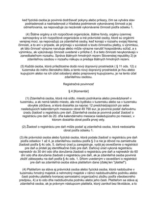 keď fyzická osoba je povinná dodržiavať pokyny alebo príkazy, čím sa vytvára stav
podriadenosti a nadriadenosti z hľadiska podmienok vykonávanej činnosti a jej
odmeňovania, sa nepovažuje za nezávislé vykonávanie činnosti podľa odseku 1.
(4) Štátne orgány a ich rozpočtové organizácie, štátne fondy, orgány územnej
samosprávy a ich rozpočtové organizácie a iné právnické osoby, ktoré sú orgánmi
verejnej moci, sa nepovažujú za zdaniteľné osoby, keď konajú v rozsahu svojej hlavnej
činnosti, a to ani v prípade, ak prijímajú v súvislosti s touto činnosťou platby, s výnimkou,
ak táto činnosť výrazne narušuje alebo môže výrazne narušiť hospodársku súťaž, a s
výnimkou, ak vykonávajú činnosti uvedené v prílohe č. 8 a tieto činnosti nevykonávajú v
zanedbateľnom rozsahu. Správa štátnych hmotných rezerv Slovenskej republiky 2) je
zdaniteľnou osobou v rozsahu nákupu a predaja štátnych hmotných rezerv.
(5) Každá osoba, ktorá príležitostne dodá nový dopravný prostriedok ( § 11 ods. 12) z
tuzemska do iného členského štátu a tento nový dopravný prostriedok je ňou alebo
kupujúcim alebo na ich účet odoslaný alebo prepravený kupujúcemu, je na tento účel
zdaniteľnou osobou.
Registračná povinnosť
§ 4 [Komentár]
(1) Zdaniteľná osoba, ktorá má sídlo, miesto podnikania alebo prevádzkareň v
tuzemsku, a ak nemá takéto miesto, ale má bydlisko v tuzemsku alebo sa v tuzemsku
obvykle zdržiava, a ktorá dosiahla za najviac 12 predchádzajúcich po sebe
nasledujúcich kalendárnych mesiacov obrat 49 790 eur, je povinná podať daňovému
úradu žiadosť o registráciu pre daň. Zdaniteľná osoba je povinná podať žiadosť o
registráciu pre daň do 20. dňa kalendárneho mesiaca nasledujúceho po mesiaci, v
ktorom dosiahla obrat podľa prvej vety.
(2) Žiadosť o registráciu pre daň môže podať aj zdaniteľná osoba, ktorá nedosiahla
obrat podľa odseku 1.
(3) Ak právnická osoba alebo fyzická osoba, ktorá podala žiadosť o registráciu pre daň
podľa odsekov 1 až 4, je zdaniteľnou osobou podľa § 3 a nie je dôvod na zamietnutie
žiadosti podľa § 4c ods. 5, daňový úrad ju zaregistruje, vydá jej osvedčenie o registrácii
pre daň a pridelí jej identifikačné číslo pre daň. Daňový úrad vykoná registráciu
najneskôr do 30 dní odo dňa doručenia žiadosti o registráciu pre daň a najneskôr do 60
dní odo dňa doručenia žiadosti o registráciu pre daň, ak je zdaniteľná osoba povinná
zložiť zábezpeku na daň podľa § 4c ods. 1. Dňom uvedeným v osvedčení o registrácii
pre daň sa zdaniteľná osoba stáva platiteľom dane (ďalej len "platiteľ").
(4) Platiteľom sa stáva aj právnická osoba alebo fyzická osoba, ktorá nadobudne v
tuzemsku hmotný majetok a nehmotný majetok v rámci nadobudnutého podniku alebo
časti podniku platiteľa tvoriacej samostatnú organizačnú zložku podľa všeobecného
predpisu, 4) a to odo dňa nadobudnutia podniku alebo jeho časti. Platiteľom sa stáva aj
zdaniteľná osoba, ak je právnym nástupcom platiteľa, ktorý zanikol bez likvidácie, a to

 