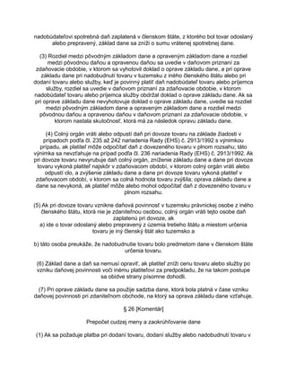 nadobúdateľovi spotrebná daň zaplatená v členskom štáte, z ktorého bol tovar odoslaný
alebo prepravený, základ dane sa zníži o sumu vrátenej spotrebnej dane.
(3) Rozdiel medzi pôvodným základom dane a opraveným základom dane a rozdiel
medzi pôvodnou daňou a opravenou daňou sa uvedie v daňovom priznaní za
zdaňovacie obdobie, v ktorom sa vyhotovil doklad o oprave základu dane, a pri oprave
základu dane pri nadobudnutí tovaru v tuzemsku z iného členského štátu alebo pri
dodaní tovaru alebo služby, keď je povinný platiť daň nadobúdateľ tovaru alebo príjemca
služby, rozdiel sa uvedie v daňovom priznaní za zdaňovacie obdobie, v ktorom
nadobúdateľ tovaru alebo príjemca služby obdržal doklad o oprave základu dane. Ak sa
pri oprave základu dane nevyhotovuje doklad o oprave základu dane, uvedie sa rozdiel
medzi pôvodným základom dane a opraveným základom dane a rozdiel medzi
pôvodnou daňou a opravenou daňou v daňovom priznaní za zdaňovacie obdobie, v
ktorom nastala skutočnosť, ktorá má za následok opravu základu dane.
(4) Colný orgán vráti alebo odpustí daň pri dovoze tovaru na základe žiadosti v
prípadoch podľa čl. 235 až 242 nariadenia Rady (EHS) č. 2913/1992 s výnimkou
prípadu, ak platiteľ môže odpočítať daň z dovezeného tovaru v plnom rozsahu; táto
výnimka sa nevzťahuje na prípad podľa čl. 236 nariadenia Rady (EHS) č. 2913/1992. Ak
pri dovoze tovaru nevyrubuje daň colný orgán, zníženie základu dane a dane pri dovoze
tovaru vykoná platiteľ najskôr v zdaňovacom období, v ktorom colný orgán vráti alebo
odpustí clo, a zvýšenie základu dane a dane pri dovoze tovaru vykoná platiteľ v
zdaňovacom období, v ktorom sa colná hodnota tovaru zvýšila; oprava základu dane a
dane sa nevykoná, ak platiteľ môže alebo mohol odpočítať daň z dovezeného tovaru v
plnom rozsahu.
(5) Ak pri dovoze tovaru vznikne daňová povinnosť v tuzemsku právnickej osobe z iného
členského štátu, ktorá nie je zdaniteľnou osobou, colný orgán vráti tejto osobe daň
zaplatenú pri dovoze, ak
a) ide o tovar odoslaný alebo prepravený z územia tretieho štátu a miestom určenia
tovaru je iný členský štát ako tuzemsko a
b) táto osoba preukáže, že nadobudnutie tovaru bolo predmetom dane v členskom štáte
určenia tovaru.
(6) Základ dane a daň sa nemusí opraviť, ak platiteľ zníži cenu tovaru alebo služby po
vzniku daňovej povinnosti voči inému platiteľovi za predpokladu, že na takom postupe
sa obidve strany písomne dohodli.
(7) Pri oprave základu dane sa použije sadzba dane, ktorá bola platná v čase vzniku
daňovej povinnosti pri zdaniteľnom obchode, na ktorý sa oprava základu dane vzťahuje.
§ 26 [Komentár]
Prepočet cudzej meny a zaokrúhľovanie dane
(1) Ak sa požaduje platba pri dodaní tovaru, dodaní služby alebo nadobudnutí tovaru v

 