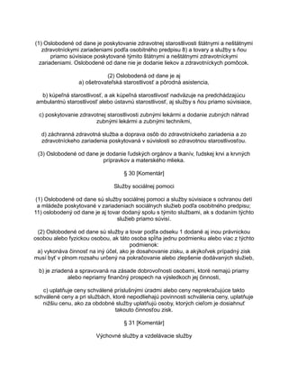 (1) Oslobodené od dane je poskytovanie zdravotnej starostlivosti štátnymi a neštátnymi
zdravotníckymi zariadeniami podľa osobitného predpisu 8) a tovary a služby s ňou
priamo súvisiace poskytované týmito štátnymi a neštátnymi zdravotníckymi
zariadeniami. Oslobodené od dane nie je dodanie liekov a zdravotníckych pomôcok.
(2) Oslobodená od dane je aj
a) ošetrovateľská starostlivosť a pôrodná asistencia,
b) kúpeľná starostlivosť, a ak kúpeľná starostlivosť nadväzuje na predchádzajúcu
ambulantnú starostlivosť alebo ústavnú starostlivosť, aj služby s ňou priamo súvisiace,
c) poskytovanie zdravotnej starostlivosti zubnými lekármi a dodanie zubných náhrad
zubnými lekármi a zubnými technikmi,
d) záchranná zdravotná služba a doprava osôb do zdravotníckeho zariadenia a zo
zdravotníckeho zariadenia poskytovaná v súvislosti so zdravotnou starostlivosťou.
(3) Oslobodené od dane je dodanie ľudských orgánov a tkanív, ľudskej krvi a krvných
prípravkov a materského mlieka.
§ 30 [Komentár]
Služby sociálnej pomoci
(1) Oslobodené od dane sú služby sociálnej pomoci a služby súvisiace s ochranou detí
a mládeže poskytované v zariadeniach sociálnych služieb podľa osobitného predpisu;
11) oslobodený od dane je aj tovar dodaný spolu s týmito službami, ak s dodaním týchto
služieb priamo súvisí.
(2) Oslobodené od dane sú služby a tovar podľa odseku 1 dodané aj inou právnickou
osobou alebo fyzickou osobou, ak táto osoba spĺňa jednu podmienku alebo viac z týchto
podmienok:
a) vykonáva činnosť na iný účel, ako je dosahovanie zisku, a akýkoľvek prípadný zisk
musí byť v plnom rozsahu určený na pokračovanie alebo zlepšenie dodávaných služieb,
b) je zriadená a spravovaná na zásade dobrovoľnosti osobami, ktoré nemajú priamy
alebo nepriamy finančný prospech na výsledkoch jej činnosti,
c) uplatňuje ceny schválené príslušnými úradmi alebo ceny neprekračujúce takto
schválené ceny a pri službách, ktoré nepodliehajú povinnosti schválenia ceny, uplatňuje
nižšiu cenu, ako za obdobné služby uplatňujú osoby, ktorých cieľom je dosiahnuť
takouto činnosťou zisk.
§ 31 [Komentár]
Výchovné služby a vzdelávacie služby

 