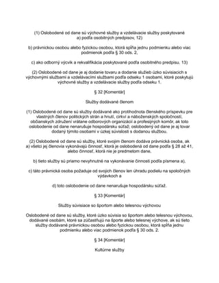 (1) Oslobodené od dane sú výchovné služby a vzdelávacie služby poskytované
a) podľa osobitných predpisov, 12)
b) právnickou osobou alebo fyzickou osobou, ktorá spĺňa jednu podmienku alebo viac
podmienok podľa § 30 ods. 2,
c) ako odborný výcvik a rekvalifikácia poskytované podľa osobitného predpisu. 13)
(2) Oslobodené od dane je aj dodanie tovaru a dodanie služieb úzko súvisiacich s
výchovnými službami a vzdelávacími službami podľa odseku 1 osobami, ktoré poskytujú
výchovné služby a vzdelávacie služby podľa odseku 1.
§ 32 [Komentár]
Služby dodávané členom
(1) Oslobodené od dane sú služby dodávané ako protihodnota členského príspevku pre
vlastných členov politických strán a hnutí, cirkví a náboženských spoločností,
občianskych združení vrátane odborových organizácií a profesijných komôr, ak toto
oslobodenie od dane nenarušuje hospodársku súťaž; oslobodený od dane je aj tovar
dodaný týmito osobami v úzkej súvislosti s dodanou službou.
(2) Oslobodené od dane sú služby, ktoré svojim členom dodáva právnická osoba, ak
a) všetci jej členovia vykonávajú činnosť, ktorá je oslobodená od dane podľa § 28 až 41,
alebo činnosť, ktorá nie je predmetom dane,
b) tieto služby sú priamo nevyhnutné na vykonávanie činnosti podľa písmena a),
c) táto právnická osoba požaduje od svojich členov len úhradu podielu na spoločných
výdavkoch a
d) toto oslobodenie od dane nenarušuje hospodársku súťaž.
§ 33 [Komentár]
Služby súvisiace so športom alebo telesnou výchovou
Oslobodené od dane sú služby, ktoré úzko súvisia so športom alebo telesnou výchovou,
dodávané osobám, ktoré sa zúčastňujú na športe alebo telesnej výchove, ak sú tieto
služby dodávané právnickou osobou alebo fyzickou osobou, ktorá spĺňa jednu
podmienku alebo viac podmienok podľa § 30 ods. 2.
§ 34 [Komentár]
Kultúrne služby

 