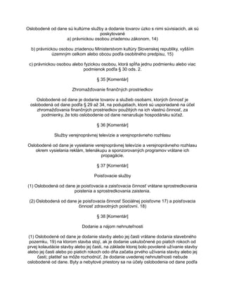 Oslobodené od dane sú kultúrne služby a dodanie tovarov úzko s nimi súvisiacich, ak sú
poskytované
a) právnickou osobou zriadenou zákonom, 14)
b) právnickou osobou zriadenou Ministerstvom kultúry Slovenskej republiky, vyšším
územným celkom alebo obcou podľa osobitného predpisu, 15)
c) právnickou osobou alebo fyzickou osobou, ktorá spĺňa jednu podmienku alebo viac
podmienok podľa § 30 ods. 2.
§ 35 [Komentár]
Zhromažďovanie finančných prostriedkov
Oslobodené od dane je dodanie tovarov a služieb osobami, ktorých činnosť je
oslobodená od dane podľa § 29 až 34, na podujatiach, ktoré sú usporiadané na účel
zhromažďovania finančných prostriedkov použitých na ich vlastnú činnosť, za
podmienky, že toto oslobodenie od dane nenarušuje hospodársku súťaž.
§ 36 [Komentár]
Služby verejnoprávnej televízie a verejnoprávneho rozhlasu
Oslobodené od dane je vysielanie verejnoprávnej televízie a verejnoprávneho rozhlasu
okrem vysielania reklám, telenákupu a sponzorovaných programov vrátane ich
propagácie.
§ 37 [Komentár]
Poisťovacie služby
(1) Oslobodená od dane je poisťovacia a zaisťovacia činnosť vrátane sprostredkovania
poistenia a sprostredkovania zaistenia.
(2) Oslobodená od dane je poisťovacia činnosť Sociálnej poisťovne 17) a poisťovacia
činnosť zdravotných poisťovní. 18)
§ 38 [Komentár]
Dodanie a nájom nehnuteľnosti
(1) Oslobodené od dane je dodanie stavby alebo jej časti vrátane dodania stavebného
pozemku, 19) na ktorom stavba stojí, ak je dodanie uskutočnené po piatich rokoch od
prvej kolaudácie stavby alebo jej časti, na základe ktorej bolo povolené užívanie stavby
alebo jej časti alebo po piatich rokoch odo dňa začatia prvého užívania stavby alebo jej
časti; platiteľ sa môže rozhodnúť, že dodanie uvedenej nehnuteľnosti nebude
oslobodené od dane. Byty a nebytové priestory sa na účely oslobodenia od dane podľa

 
