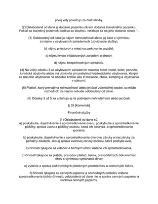 prvej vety považujú za časť stavby.
(2) Oslobodené od dane je dodanie pozemku okrem dodania stavebného pozemku.
Pokiaľ sa stavebný pozemok dodáva so stavbou, vzťahuje sa na jeho dodanie odsek 1.
(3) Oslobodený od dane je nájom nehnuteľnosti alebo jej časti s výnimkou
a) nájmu v ubytovacích zariadeniach (ubytovacie služby),
b) nájmu priestorov a miest na parkovanie vozidiel,
c) nájmu trvalo inštalovaných zariadení a strojov,
d) nájmu bezpečnostných schránok.
(4) Na účely odseku 3 sa ubytovacím zariadením rozumie hotel, motel, botel, penzión,
turistická ubytovňa alebo iná ubytovňa pri poskytnutí krátkodobého ubytovania, ktorým
sa rozumie ubytovanie na obdobie kratšie ako tri mesiace, chata, kemping a ubytovanie
v súkromí.
(5) Platiteľ, ktorý prenajíma nehnuteľnosť alebo jej časť zdaniteľnej osobe, sa môže
rozhodnúť, že nájom nebude oslobodený od dane.
(6) Odseky 3 až 5 sa vzťahujú aj na podnájom nehnuteľnosti alebo jej časti.
§ 39 [Komentár]
Finančné služby
(1) Oslobodené od dane sú:
a) poskytnutie, dojednávanie a sprostredkovanie úveru, poskytnutie a sprostredkovanie
pôžičky, správa úveru a pôžičky osobou, ktorá ich poskytla, a sprostredkovanie
sporenia,
b) poskytnutie, dojednávanie a sprostredkovanie úverovej záruky a inej záruky za
peňažný záväzok, ako aj správa úverovej záruky osobou, ktorá poskytla úver,
c) činnosti týkajúce sa vkladov a bežných účtov vrátane ich sprostredkovania,
d) činnosti týkajúce sa platieb, prevodov platieb, šekov, prevoditeľných dokumentov,
dlhov s výnimkou vymáhania dlhov,
e) vydanie a správa elektronických platobných prostriedkov a cestovných šekov,
f) činnosti týkajúce sa cenných papierov a obchodných podielov vrátane
sprostredkovania týchto činností; oslobodená od dane nie je správa cenných papierov a
úschova cenných papierov,

 