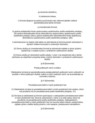g) otvorenie akreditívu,
h) obstaranie inkasa,
i) činnosti týkajúce sa peňazí používaných ako zákonné platidlo vrátane
sprostredkovania týchto činností,
j) zmenárenská činnosť,
k) správa podielového fondu správcovskou spoločnosťou podľa osobitného predpisu,
20) správa dôchodkového fondu dôchodkovou správcovskou spoločnosťou podľa
osobitného predpisu 20a) a správa doplnkového dôchodkového fondu doplnkovou
dôchodkovou spoločnosťou podľa osobitného predpisu, 20b)
l) obchodovanie na vlastný účet alebo na účet klienta pri termínovaných obchodoch a
opciách vrátane kurzových a úrokových obchodov.
(2) Cenou služby pri zmenárenskej činnosti je dohodnutá odplata a výnos (príjem)
dosiahnutý z rozdielu kurzov v príslušnom zdaňovacom období.
(3) Cenou služby pri obchodoch podľa odseku 1 písm. l) je dosiahnutý zisk z týchto
obchodov po odpočítaní prípadnej straty z týchto obchodov v príslušnom zdaňovacom
období.
§ 40 [Komentár]
Predaj poštových cenín a kolkov
Oslobodené od dane je sprostredkovanie predaja platných poštových cenín určených na
použitie v rámci poštových služieb, kolkov a iných úradných cenín, ak sa predávajú za
nominálnu hodnotu.
§ 41 [Komentár]
Prevádzkovanie lotérií a iných podobných hier
(1) Oslobodené od dane je prevádzkovanie lotérií a iných podobných hier osobou, ktorá
má povolenie na ich prevádzkovanie podľa osobitného predpisu. 21)
(2) Od dane je oslobodená aj činnosť spočívajúca v zabezpečení prevádzkovania lotérií
a iných podobných hier, ktorá je vykonávaná v mene a na účet osoby, ktorá má
povolenie na prevádzkovanie podľa osobitného predpisu. Zabezpečením
prevádzkovania lotérií a iných podobných hier sa rozumie príjem stávok, predaj žrebov,
výplata výhier a ďalšie služby priamo s nimi spojené, poskytované mandatárom.
§ 42 [Komentár]

 