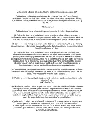 Oslobodenie od dane pri dodaní tovaru, pri ktorom nebola odpočítaná daň
Oslobodené od dane je dodanie tovaru, ktorý sa používal výlučne na činnosti
oslobodené od dane podľa § 28 až 41 bez možnosti odpočítania dane podľa § 49 ods.
3, a dodanie tovaru, pri ktorého nadobudnutí nie je možnosť odpočítania dane podľa §
49 ods. 7.
§ 43 [Komentár]
Oslobodenie od dane pri dodaní tovaru z tuzemska do iného členského štátu
(1) Oslobodené od dane je dodanie tovaru, ktorý je odoslaný alebo prepravený z
tuzemska do iného členského štátu predávajúcim alebo nadobúdateľom tovaru alebo na
ich účet, ak nadobúdateľ je osobou identifikovanou pre daň v inom členskom štáte.
(2) Oslobodené od dane je dodanie nového dopravného prostriedku, ktorý je odoslaný
alebo prepravený z tuzemska do iného členského štátu kupujúcemu predávajúcim alebo
kupujúcim alebo na ich účet.
(3) Oslobodené od dane je dodanie tovaru, ktorý je predmetom spotrebnej dane,
odoslaného alebo prepraveného z tuzemska do iného členského štátu kupujúcemu
predávajúcim alebo kupujúcim alebo na ich účet, ak kupujúci je zdaniteľnou osobou
podľa práva iného členského štátu, ktorá nie je identifikovaná pre daň, alebo právnickou
osobou, ktorá nie je zdaniteľnou osobou podľa práva iného členského štátu a nie je
identifikovaná pre daň, a ak povinnosť platiť spotrebnú daň vzniká kupujúcemu v
členskom štáte, v ktorom sa skončí odoslanie alebo preprava tovaru.
(4) Oslobodené od dane je premiestnenie tovaru zdaniteľnej osoby z tuzemska do iného
členského štátu na účely jej podnikania ( § 8ods. 4), ak by dodanie tohto tovaru pre inú
osobu bolo oslobodené od dane podľa odseku 1.
(5) Platiteľ je povinný preukázať, že sú splnené podmienky oslobodenia od dane podľa
odsekov 1 až 4
a) kópiou faktúry,
b) dokladom o odoslaní tovaru, ak prepravu tovaru zabezpečí dodávateľ alebo odberateľ
poštovým podnikom, alebo kópiou dokladu o preprave tovaru, v ktorom je potvrdené
odberateľom alebo osobou ním poverenou prevzatie tovaru v inom členskom štáte, ak
prepravu tovaru zabezpečí dodávateľ alebo odberateľ osobou inou ako poštovým
podnikom; ak platiteľ takú kópiu dokladu o preprave tovaru nemá, prevzatie tovaru v
inom členskom štáte je povinný preukázať iným dokladom,
c) potvrdením o prijatí tovaru odberateľom alebo osobou ním poverenou, ak prepravu
tovaru vykoná dodávateľ alebo odberateľ; toto potvrdenie musí obsahovať
1. meno a priezvisko odberateľa alebo názov odberateľa a adresu jeho sídla, miesta
podnikania, prevádzkarne, bydliska alebo adresu miesta, kde sa obvykle zdržiava,
2. množstvo a druh tovaru,

 