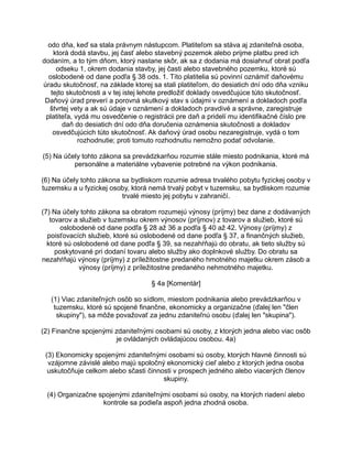 odo dňa, keď sa stala právnym nástupcom. Platiteľom sa stáva aj zdaniteľná osoba,
ktorá dodá stavbu, jej časť alebo stavebný pozemok alebo prijme platbu pred ich
dodaním, a to tým dňom, ktorý nastane skôr, ak sa z dodania má dosiahnuť obrat podľa
odseku 1, okrem dodania stavby, jej časti alebo stavebného pozemku, ktoré sú
oslobodené od dane podľa § 38 ods. 1. Títo platitelia sú povinní oznámiť daňovému
úradu skutočnosť, na základe ktorej sa stali platiteľom, do desiatich dní odo dňa vzniku
tejto skutočnosti a v tej istej lehote predložiť doklady osvedčujúce túto skutočnosť.
Daňový úrad preverí a porovná skutkový stav s údajmi v oznámení a dokladoch podľa
štvrtej vety a ak sú údaje v oznámení a dokladoch pravdivé a správne, zaregistruje
platiteľa, vydá mu osvedčenie o registrácii pre daň a pridelí mu identifikačné číslo pre
daň do desiatich dní odo dňa doručenia oznámenia skutočnosti a dokladov
osvedčujúcich túto skutočnosť. Ak daňový úrad osobu nezaregistruje, vydá o tom
rozhodnutie; proti tomuto rozhodnutiu nemožno podať odvolanie.
(5) Na účely tohto zákona sa prevádzkarňou rozumie stále miesto podnikania, ktoré má
personálne a materiálne vybavenie potrebné na výkon podnikania.
(6) Na účely tohto zákona sa bydliskom rozumie adresa trvalého pobytu fyzickej osoby v
tuzemsku a u fyzickej osoby, ktorá nemá trvalý pobyt v tuzemsku, sa bydliskom rozumie
trvalé miesto jej pobytu v zahraničí.
(7) Na účely tohto zákona sa obratom rozumejú výnosy (príjmy) bez dane z dodávaných
tovarov a služieb v tuzemsku okrem výnosov (príjmov) z tovarov a služieb, ktoré sú
oslobodené od dane podľa § 28 až 36 a podľa § 40 až 42. Výnosy (príjmy) z
poisťovacích služieb, ktoré sú oslobodené od dane podľa § 37, a finančných služieb,
ktoré sú oslobodené od dane podľa § 39, sa nezahŕňajú do obratu, ak tieto služby sú
poskytované pri dodaní tovaru alebo služby ako doplnkové služby. Do obratu sa
nezahŕňajú výnosy (príjmy) z príležitostne predaného hmotného majetku okrem zásob a
výnosy (príjmy) z príležitostne predaného nehmotného majetku.
§ 4a [Komentár]
(1) Viac zdaniteľných osôb so sídlom, miestom podnikania alebo prevádzkarňou v
tuzemsku, ktoré sú spojené finančne, ekonomicky a organizačne (ďalej len "člen
skupiny"), sa môže považovať za jednu zdaniteľnú osobu (ďalej len "skupina").
(2) Finančne spojenými zdaniteľnými osobami sú osoby, z ktorých jedna alebo viac osôb
je ovládaných ovládajúcou osobou. 4a)
(3) Ekonomicky spojenými zdaniteľnými osobami sú osoby, ktorých hlavné činnosti sú
vzájomne závislé alebo majú spoločný ekonomický cieľ alebo z ktorých jedna osoba
uskutočňuje celkom alebo sčasti činnosti v prospech jedného alebo viacerých členov
skupiny.
(4) Organizačne spojenými zdaniteľnými osobami sú osoby, na ktorých riadení alebo
kontrole sa podieľa aspoň jedna zhodná osoba.

 