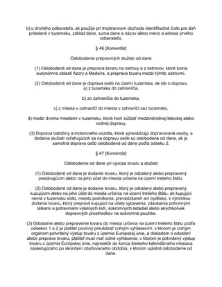 b) u druhého odberateľa, ak použije pri trojstrannom obchode identifikačné číslo pre daň
pridelené v tuzemsku, základ dane, suma dane a názov alebo meno a adresa prvého
odberateľa.
§ 46 [Komentár]
Oslobodenie prepravných služieb od dane
(1) Oslobodená od dane je preprava tovaru na ostrovy a z ostrovov, ktoré tvoria
autonómne oblasti Azory a Madeira, a preprava tovaru medzi týmito ostrovmi.
(2) Oslobodená od dane je doprava osôb na území tuzemska, ak ide o dopravu
a) z tuzemska do zahraničia,
b) zo zahraničia do tuzemska,
c) z miesta v zahraničí do miesta v zahraničí cez tuzemsko,
d) medzi dvoma miestami v tuzemsku, ktorá tvorí súčasť medzinárodnej leteckej alebo
vodnej dopravy.
(3) Doprava batožiny a motorového vozidla, ktoré sprevádzajú dopravované osoby, a
dodanie služieb vzťahujúcich sa na dopravu osôb sú oslobodené od dane, ak je
samotná doprava osôb oslobodená od dane podľa odseku 2.
§ 47 [Komentár]
Oslobodenie od dane pri vývoze tovaru a služieb
(1) Oslobodené od dane je dodanie tovaru, ktorý je odoslaný alebo prepravený
predávajúcim alebo na jeho účet do miesta určenia na území tretieho štátu.
(2) Oslobodené od dane je dodanie tovaru, ktorý je odoslaný alebo prepravený
kupujúcim alebo na jeho účet do miesta určenia na území tretieho štátu, ak kupujúci
nemá v tuzemsku sídlo, miesto podnikania, prevádzkareň ani bydlisko, s výnimkou
dodania tovaru, ktorý prepravil kupujúci na účely vybavenia, zásobenia pohonnými
látkami a potravinami výletných lodí, súkromných lietadiel alebo akýchkoľvek
dopravných prostriedkov na súkromné použitie.
(3) Odoslanie alebo prepravenie tovaru do miesta určenia na území tretieho štátu podľa
odsekov 1 a 2 je platiteľ povinný preukázať colným vyhlásením, v ktorom je colným
orgánom potvrdený výstup tovaru z územia Európskej únie, a dokladom o odoslaní
alebo preprave tovaru; platiteľ musí mať colné vyhlásenie, v ktorom je potvrdený výstup
tovaru z územia Európskej únie, najneskôr do konca šiesteho kalendárneho mesiaca
nasledujúceho po skončení zdaňovacieho obdobia, v ktorom uplatnil oslobodenie od
dane.

 