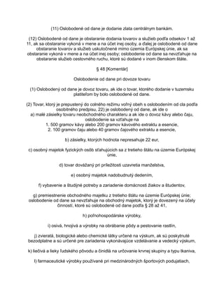 (11) Oslobodené od dane je dodanie zlata centrálnym bankám.
(12) Oslobodené od dane je obstaranie dodania tovarov a služieb podľa odsekov 1 až
11, ak sa obstaranie vykoná v mene a na účet inej osoby, a ďalej je oslobodené od dane
obstaranie tovarov a služieb uskutočnené mimo územia Európskej únie, ak sa
obstaranie vykoná v mene a na účet inej osoby; oslobodenie od dane sa nevzťahuje na
obstaranie služieb cestovného ruchu, ktoré sú dodané v inom členskom štáte.
§ 48 [Komentár]
Oslobodenie od dane pri dovoze tovaru
(1) Oslobodený od dane je dovoz tovaru, ak ide o tovar, ktorého dodanie v tuzemsku
platiteľom by bolo oslobodené od dane.
(2) Tovar, ktorý je prepustený do colného režimu voľný obeh s oslobodením od cla podľa
osobitného predpisu, 22) je oslobodený od dane, ak ide o
a) malé zásielky tovaru neobchodného charakteru a ak ide o dovoz kávy alebo čaju,
oslobodenie sa vzťahuje na
1. 500 gramov kávy alebo 200 gramov kávového extraktu a esencie,
2. 100 gramov čaju alebo 40 gramov čajového extraktu a esencie,
b) zásielky, ktorých hodnota nepresahuje 22 eur,
c) osobný majetok fyzických osôb sťahujúcich sa z tretieho štátu na územie Európskej
únie,
d) tovar dovážaný pri príležitosti uzavretia manželstva,
e) osobný majetok nadobudnutý dedením,
f) vybavenie a študijné potreby a zariadenie domácnosti žiakov a študentov,
g) premiestnenie obchodného majetku z tretieho štátu na územie Európskej únie;
oslobodenie od dane sa nevzťahuje na obchodný majetok, ktorý je dovezený na účely
činností, ktoré sú oslobodené od dane podľa § 28 až 41,
h) poľnohospodárske výrobky,
i) osivá, hnojivá a výrobky na obrábanie pôdy a pestovanie rastlín,
j) zvieratá, biologické alebo chemické látky určené na výskum, ak sú poskytnuté
bezodplatne a sú určené pre zariadenia vykonávajúce vzdelávanie a vedecký výskum,
k) liečivá a lieky ľudského pôvodu a činidlá na určovanie krvnej skupiny a typu tkaniva,
l) farmaceutické výrobky používané pri medzinárodných športových podujatiach,

 