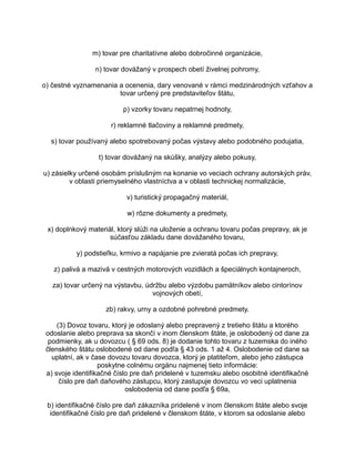 m) tovar pre charitatívne alebo dobročinné organizácie,
n) tovar dovážaný v prospech obetí živelnej pohromy,
o) čestné vyznamenania a ocenenia, dary venované v rámci medzinárodných vzťahov a
tovar určený pre predstaviteľov štátu,
p) vzorky tovaru nepatrnej hodnoty,
r) reklamné tlačoviny a reklamné predmety,
s) tovar používaný alebo spotrebovaný počas výstavy alebo podobného podujatia,
t) tovar dovážaný na skúšky, analýzy alebo pokusy,
u) zásielky určené osobám príslušným na konanie vo veciach ochrany autorských práv,
v oblasti priemyselného vlastníctva a v oblasti technickej normalizácie,
v) turistický propagačný materiál,
w) rôzne dokumenty a predmety,
x) doplnkový materiál, ktorý slúži na uloženie a ochranu tovaru počas prepravy, ak je
súčasťou základu dane dovážaného tovaru,
y) podstieľku, krmivo a napájanie pre zvieratá počas ich prepravy,
z) palivá a mazivá v cestných motorových vozidlách a špeciálnych kontajneroch,
za) tovar určený na výstavbu, údržbu alebo výzdobu pamätníkov alebo cintorínov
vojnových obetí,
zb) rakvy, urny a ozdobné pohrebné predmety.
(3) Dovoz tovaru, ktorý je odoslaný alebo prepravený z tretieho štátu a ktorého
odoslanie alebo preprava sa skončí v inom členskom štáte, je oslobodený od dane za
podmienky, ak u dovozcu ( § 69 ods. 8) je dodanie tohto tovaru z tuzemska do iného
členského štátu oslobodené od dane podľa § 43 ods. 1 až 4. Oslobodenie od dane sa
uplatní, ak v čase dovozu tovaru dovozca, ktorý je platiteľom, alebo jeho zástupca
poskytne colnému orgánu najmenej tieto informácie:
a) svoje identifikačné číslo pre daň pridelené v tuzemsku alebo osobitné identifikačné
číslo pre daň daňového zástupcu, ktorý zastupuje dovozcu vo veci uplatnenia
oslobodenia od dane podľa § 69a,
b) identifikačné číslo pre daň zákazníka pridelené v inom členskom štáte alebo svoje
identifikačné číslo pre daň pridelené v členskom štáte, v ktorom sa odoslanie alebo

 