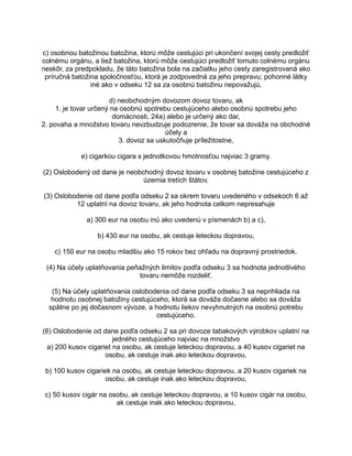 c) osobnou batožinou batožina, ktorú môže cestujúci pri ukončení svojej cesty predložiť
colnému orgánu, a tiež batožina, ktorú môže cestujúci predložiť tomuto colnému orgánu
neskôr, za predpokladu, že táto batožina bola na začiatku jeho cesty zaregistrovaná ako
príručná batožina spoločnosťou, ktorá je zodpovedná za jeho prepravu; pohonné látky
iné ako v odseku 12 sa za osobnú batožinu nepovažujú,
d) neobchodným dovozom dovoz tovaru, ak
1. je tovar určený na osobnú spotrebu cestujúceho alebo osobnú spotrebu jeho
domácnosti, 24a) alebo je určený ako dar,
2. povaha a množstvo tovaru nevzbudzuje podozrenie, že tovar sa dováža na obchodné
účely a
3. dovoz sa uskutočňuje príležitostne,
e) cigarkou cigara s jednotkovou hmotnosťou najviac 3 gramy.
(2) Oslobodený od dane je neobchodný dovoz tovaru v osobnej batožine cestujúceho z
územia tretích štátov.
(3) Oslobodenie od dane podľa odseku 2 sa okrem tovaru uvedeného v odsekoch 6 až
12 uplatní na dovoz tovaru, ak jeho hodnota celkom nepresahuje
a) 300 eur na osobu inú ako uvedenú v písmenách b) a c),
b) 430 eur na osobu, ak cestuje leteckou dopravou,
c) 150 eur na osobu mladšiu ako 15 rokov bez ohľadu na dopravný prostriedok.
(4) Na účely uplatňovania peňažných limitov podľa odseku 3 sa hodnota jednotlivého
tovaru nemôže rozdeliť.
(5) Na účely uplatňovania oslobodenia od dane podľa odseku 3 sa neprihliada na
hodnotu osobnej batožiny cestujúceho, ktorá sa dováža dočasne alebo sa dováža
spätne po jej dočasnom vývoze, a hodnotu liekov nevyhnutných na osobnú potrebu
cestujúceho.
(6) Oslobodenie od dane podľa odseku 2 sa pri dovoze tabakových výrobkov uplatní na
jedného cestujúceho najviac na množstvo
a) 200 kusov cigariet na osobu, ak cestuje leteckou dopravou, a 40 kusov cigariet na
osobu, ak cestuje inak ako leteckou dopravou,
b) 100 kusov cigariek na osobu, ak cestuje leteckou dopravou, a 20 kusov cigariek na
osobu, ak cestuje inak ako leteckou dopravou,
c) 50 kusov cigár na osobu, ak cestuje leteckou dopravou, a 10 kusov cigár na osobu,
ak cestuje inak ako leteckou dopravou,

 