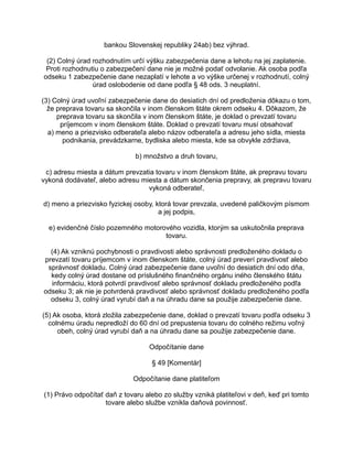bankou Slovenskej republiky 24ab) bez výhrad.
(2) Colný úrad rozhodnutím určí výšku zabezpečenia dane a lehotu na jej zaplatenie.
Proti rozhodnutiu o zabezpečení dane nie je možné podať odvolanie. Ak osoba podľa
odseku 1 zabezpečenie dane nezaplatí v lehote a vo výške určenej v rozhodnutí, colný
úrad oslobodenie od dane podľa § 48 ods. 3 neuplatní.
(3) Colný úrad uvoľní zabezpečenie dane do desiatich dní od predloženia dôkazu o tom,
že preprava tovaru sa skončila v inom členskom štáte okrem odseku 4. Dôkazom, že
preprava tovaru sa skončila v inom členskom štáte, je doklad o prevzatí tovaru
príjemcom v inom členskom štáte. Doklad o prevzatí tovaru musí obsahovať
a) meno a priezvisko odberateľa alebo názov odberateľa a adresu jeho sídla, miesta
podnikania, prevádzkarne, bydliska alebo miesta, kde sa obvykle zdržiava,
b) množstvo a druh tovaru,
c) adresu miesta a dátum prevzatia tovaru v inom členskom štáte, ak prepravu tovaru
vykoná dodávateľ, alebo adresu miesta a dátum skončenia prepravy, ak prepravu tovaru
vykoná odberateľ,
d) meno a priezvisko fyzickej osoby, ktorá tovar prevzala, uvedené paličkovým písmom
a jej podpis,
e) evidenčné číslo pozemného motorového vozidla, ktorým sa uskutočnila preprava
tovaru.
(4) Ak vzniknú pochybnosti o pravdivosti alebo správnosti predloženého dokladu o
prevzatí tovaru príjemcom v inom členskom štáte, colný úrad preverí pravdivosť alebo
správnosť dokladu. Colný úrad zabezpečenie dane uvoľní do desiatich dní odo dňa,
kedy colný úrad dostane od príslušného finančného orgánu iného členského štátu
informáciu, ktorá potvrdí pravdivosť alebo správnosť dokladu predloženého podľa
odseku 3; ak nie je potvrdená pravdivosť alebo správnosť dokladu predloženého podľa
odseku 3, colný úrad vyrubí daň a na úhradu dane sa použije zabezpečenie dane.
(5) Ak osoba, ktorá zložila zabezpečenie dane, doklad o prevzatí tovaru podľa odseku 3
colnému úradu nepredloží do 60 dní od prepustenia tovaru do colného režimu voľný
obeh, colný úrad vyrubí daň a na úhradu dane sa použije zabezpečenie dane.
Odpočítanie dane
§ 49 [Komentár]
Odpočítanie dane platiteľom
(1) Právo odpočítať daň z tovaru alebo zo služby vzniká platiteľovi v deň, keď pri tomto
tovare alebo službe vznikla daňová povinnosť.

 