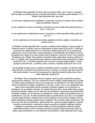 (2) Platiteľ môže odpočítať od dane, ktorú je povinný platiť, daň z tovarov a služieb,
ktoré použije na dodávky tovarov a služieb ako platiteľ s výnimkou podľa odsekov 3 a 7.
Platiteľ môže odpočítať daň, ak je daň
a) voči nemu uplatnená iným platiteľom v tuzemsku z tovarov a služieb, ktoré sú alebo
majú byť platiteľovi dodané,
b) ním uplatnená z tovarov a služieb, pri ktorých je povinný platiť daň podľa § 69 ods. 2
až 4, 7 a 9 až 12,
c) ním uplatnená pri nadobudnutí tovaru v tuzemsku z iného členského štátu podľa § 11
a § 11a,
d) ním uplatnená pri dovoze tovaru alebo zaplatená colnému orgánu v tuzemsku pri
dovoze tovaru.
(3) Platiteľ nemôže odpočítať daň z tovarov a služieb podľa odseku 2, ktoré použije na
dodávky tovarov a služieb, ktoré sú oslobodené od dane podľa § 28 až 42, s výnimkou
poisťovacích služieb podľa § 37 a finančných služieb podľa § 39, ak sú poskytnuté
zákazníkovi, ktorý nemá sídlo, miesto podnikania, prevádzkareň ani bydlisko na území
Európskej únie, alebo ak sú tieto služby priamo spojené s vývozom tovaru mimo územia
Európskej únie. Platiteľ, ktorý dodáva investičné zlato oslobodené od dane podľa § 67
ods. 3, a platiteľ, ktorý sprostredkováva dodanie investičného zlata oslobodené od dane
podľa § 67 ods. 3, nemôže odpočítať daň z tovarov a služieb podľa odseku 2, ktoré
použije na túto činnosť, s výnimkou dane z tovarov a služieb podľa § 67 ods. 5 a 6.
(4) Ak platiteľ použije tovary a služby pre dodávky tovarov a služieb, pri ktorých môže
odpočítať daň, a súčasne pre dodávky tovarov a služieb, pri ktorých nemôže odpočítať
daň podľa odseku 3, je povinný postupovať pri výpočte pomernej výšky dane, ktorú
môže odpočítať, podľa § 50.
(5) Platiteľ, ktorý nadobudne hmotný majetok, ktorý je podľa osobitného predpisu
odpisovaným majetkom, 26) a pri nadobudnutí tohto majetku predpokladá jeho použitie
na účely svojho podnikania, ako aj na iný účel ako na podnikanie, sa môže rozhodnúť
okrem investičného majetku uvedeného v § 54 ods. 2 písm. b) a c), že neodpočíta časť
dane, ktorá zodpovedá rozsahu použitia hmotného majetku na iný účel ako na
podnikanie. Ak sa platiteľ rozhodne, že neodpočíta časť dane, ktorá zodpovedá rozsahu
použitia hmotného majetku na iný účel ako na podnikanie, nepovažuje sa použitie tohto
hmotného majetku na iný účel ako na podnikanie v tomto rozsahu za dodanie tovaru za
protihodnotu ( § 8 ods. 3) alebo dodanie služby za protihodnotu ( § 9 ods. 2). Ak platiteľ
použije prijaté služby a nadobudnutý hmotný majetok iný ako hmotný majetok, ktorý je
podľa osobitného predpisu odpisovaným majetkom, 26) na účely svojho podnikania, ako
aj na iný účel ako na podnikanie, odpočíta daň len v pomere zodpovedajúcom rozsahu
použitia na podnikanie k celkovému rozsahu použitia; ak platiteľ uplatňuje výdavky
(náklady) na spotrebované pohonné látky vo forme paušálnych výdavkov podľa
osobitného predpisu 24b) a nemôže preukázať rozsah použitia pohonných látok na
účely svojho podnikania a na iný účel ako na podnikanie, môže odpočítať daň z kúpy

 