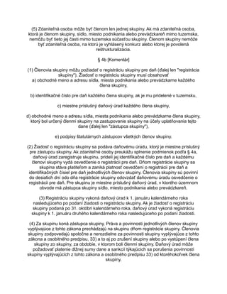 (5) Zdaniteľná osoba môže byť členom len jednej skupiny. Ak má zdaniteľná osoba,
ktorá je členom skupiny, sídlo, miesto podnikania alebo prevádzkareň mimo tuzemska,
nemôžu byť tieto jej časti mimo tuzemska súčasťou skupiny. Členom skupiny nemôže
byť zdaniteľná osoba, na ktorú je vyhlásený konkurz alebo ktorej je povolená
reštrukturalizácia.
§ 4b [Komentár]
(1) Členovia skupiny môžu požiadať o registráciu skupiny pre daň (ďalej len "registrácia
skupiny"). Žiadosť o registráciu skupiny musí obsahovať
a) obchodné meno a adresu sídla, miesta podnikania alebo prevádzkarne každého
člena skupiny,
b) identifikačné číslo pre daň každého člena skupiny, ak je mu pridelené v tuzemsku,
c) miestne príslušný daňový úrad každého člena skupiny,
d) obchodné meno a adresu sídla, miesta podnikania alebo prevádzkarne člena skupiny,
ktorý bol určený členmi skupiny na zastupovanie skupiny na účely uplatňovania tejto
dane (ďalej len "zástupca skupiny"),
e) podpisy štatutárnych zástupcov všetkých členov skupiny.
(2) Žiadosť o registráciu skupiny sa podáva daňovému úradu, ktorý je miestne príslušný
pre zástupcu skupiny. Ak zdaniteľné osoby preukážu splnenie podmienok podľa § 4a,
daňový úrad zaregistruje skupinu, pridelí jej identifikačné číslo pre daň a každému
členovi skupiny vydá osvedčenie o registrácii pre daň. Dňom registrácie skupiny sa
skupina stáva platiteľom a zaniká platnosť osvedčení o registrácii pre daň a
identifikačných čísiel pre daň jednotlivých členov skupiny. Členovia skupiny sú povinní
do desiatich dní odo dňa registrácie skupiny odovzdať daňovému úradu osvedčenie o
registrácii pre daň. Pre skupinu je miestne príslušný daňový úrad, v ktorého územnom
obvode má zástupca skupiny sídlo, miesto podnikania alebo prevádzkareň.
(3) Registráciu skupiny vykoná daňový úrad k 1. januáru kalendárneho roka
nasledujúceho po podaní žiadosti o registráciu skupiny. Ak je žiadosť o registráciu
skupiny podaná po 31. októbri kalendárneho roka, daňový úrad vykoná registráciu
skupiny k 1. januáru druhého kalendárneho roka nasledujúceho po podaní žiadosti.
(4) Za skupinu koná zástupca skupiny. Práva a povinnosti jednotlivých členov skupiny
vyplývajúce z tohto zákona prechádzajú na skupinu dňom registrácie skupiny. Členovia
skupiny zodpovedajú spoločne a nerozdielne za povinnosti skupiny vyplývajúce z tohto
zákona a osobitného predpisu, 33) a to aj po zrušení skupiny alebo po vystúpení člena
skupiny zo skupiny, za obdobie, v ktorom boli členmi skupiny. Daňový úrad môže
požadovať platenie dlžnej sumy dane a sankcií týkajúcich sa porušenia povinností
skupiny vyplývajúcich z tohto zákona a osobitného predpisu 33) od ktoréhokoľvek člena
skupiny.

 